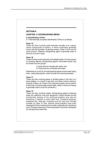 Handbook on Building Fire Codes
IITK-GSDMA-Fire 05-V3.0 Page 48
SECTION-4
CHAPTER -3- EXTINGUISHING MEDIA
5. Classification of fires
5.1 Internationally accepted classification of fires is as follows.
Class ‘A’
These are fires involving solid materials normally of an organic
nature (compounds of carbon), in which combustion generally
occurs with the formation of glowing embers. Class ‘A’ fires are the
most common. Effective extinguishing agent is generally water in
the form of a jet or spray.
Class ‘B’
These are fires involving liquids or liquefiable solids. For the purpose
of choosing effective extinguishing agents, flammable liquids may
be divided into two groups:
i) Those that are miscible with water, and
ii) Those that are immiscible with water.
Depending on (i) and (ii), the extinguishing agents include water spray,
foam, vapourising liquids, carbon dioxide and chemical powders.
Class ‘C’
These are fires involving gases or liquified gases in the form of a
liquid spillage, or a liquid or gas leak, and these include methane,
propane, butane, etc. Foam or dry chemical powder can be used to
control fires involving shallow liquid spills. (water in the form of spray
is generally used to cool the containers.)
Class ‘D’
These are fires involving metals. Extinguishing agents containing
water are ineffective, and even dangerous. Carbon dioxide and the
bicarbonate classes of dry chemical powders may also be
hazardous if applied to most metal fires. Powdered graphite,
powdered talc, soda ash, limestone and dry sand are normally
suitable for class ‘D’ fires. Special fusing powders have been
developed for fires involving some metals, especially the radioactive
ones. Presently special dry chemical powders have been developed
for extinguishing metal fires.
 