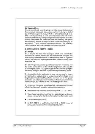 Handbook on Building Fire Codes
IITK-GSDMA-Fire 05-V3.0 Page 49
5.2 Electrical fires
It is not considered, according to present-day ideas, that electrical
fires constitute a separate class, since any fire involving, or started
by, electrical equipment, must, in fact, be a fire of class A, B or D.
The normal procedure in such circumstances is to cut off the
electricity and use any extinguishing method appropriate to what is
burning. Only when this cannot be done with certainty will special
extinguishing agents be required which are non-damaging to
equipment. These include vapourising liquids, dry powders
carbon-di-oxide, and other gaseous extinguishing agents.
6. EXTINGUISHING AGENTS / MEDIA
6.1 WATER
6.1.1. Despite the many new techniques which have come to the
assistance of firemen, water is still the most efficient, cheapest and
most readily available medium for extinguishing fires of a general
nature. The method of applying water to a fire varies according to the
size of the fire.
6.1.2. For major fires, greater quantities of water are necessary, and
the built-in pumps driven by the vehicles’ engines are often capable
of pumping 4500 litres (1000 gallons) per minute (or more) giving the
necessary energy to the water to provide adequate striking power.
6.1.3. A variation in the application of water can be made by means
of nozzles that produce jets or sprays ranging from large sized
droplets down to atomised fog effects. Judicious use of this type of
application can not only cut down the amount of water used, minimising
water damage, but will ensure that it is used to greater effect.
6.1.4. Some of the special properties which make water as the most
efficient and generally accepted extinguishing agent are:
Water has a high sepecific heat capacity are 4.2 kJ / kg / per o
C
Water has a high latent heat heat of evaporation per unit mass,
atleast 4 times higher than that of any other non flammable liquid
It is outstandingly non-toxic
Its B.P. (100o
C) is well below the 250o
C to 450o
C range of
pyrolysis temperatures for most solid combustibles
 