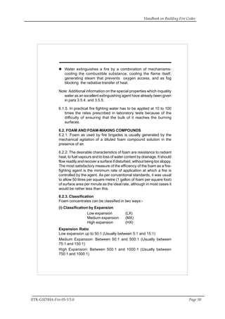 Handbook on Building Fire Codes
IITK-GSDMA-Fire 05-V3.0 Page 50
Water extinguishes a fire by a combination of mechanisms-
cooling the combustible substance, cooling the flame itself,
generating steam that prevents oxygen access, and as fog
blocking the radiative transfer of heat.
Note: Additional information on the special properties which inquality
water as an excellent extinguishing agent have already been given
in para 3.5.4. and 3.5.5.
6.1.5. In practical fire fighting water has to be applied at 10 to 100
times the rates prescribed in laboratory tests because of the
difficulty of ensuring that the bulk of it reaches the burning
surfaces.
6.2. FOAM AND FOAM-MAKING COMPOUNDS
6.2.1. Foam as used by fire brigades is usually generated by the
mechanical agitation of a diluted foam compound solution in the
presence of air.
6.2.2. The desirable characteristics of foam are resistance to radiant
heat, to fuel vapours and to loss of water content by drainage. It should
flow readily and recover a surface if disturbed, without being too sloppy.
The most satisfactory measure of the efficiency of the foam as a fire-
fighting agent is the minimum rate of application at which a fire is
controlled by the agent. As per conventional standards, it was usual
to allow 50 litres per square metre (1 gallon of foam per square foot)
of surface area per minute as the ideal rate, although in most cases it
would be rather less than this.
6.2.3. Classification
Foam concentrates can be classified in two ways:-
(i) Classification by Expansion
Low expansion (LX)
Medium expansion (MX)
High expansion (HX)
Expansion Ratio
Low expansion up to 50:1 (Usually between 5:1 and 15:1)
Medium Expansion: Between 50:1 and 500:1 (Usually between
75:1 and 150:1)
High Expansion: Between 500:1 and 1000:1 (Usually between
750:1 and 1000:1)
 