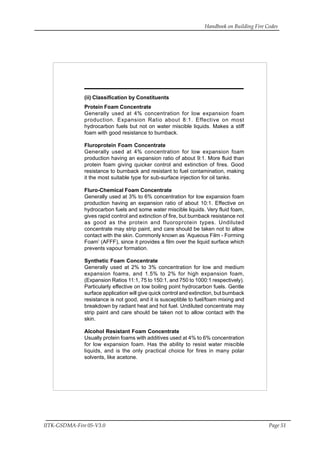 Handbook on Building Fire Codes
IITK-GSDMA-Fire 05-V3.0 Page 51
(ii) Classification by Constituents
Protein Foam Concentrate
Generally used at 4% concentration for low expansion foam
production. Expansion Ratio about 8:1. Effective on most
hydrocarbon fuels but not on water miscible liquids. Makes a stiff
foam with good resistance to burnback.
Fluroprotein Foam Concentrate
Generally used at 4% concentration for low expansion foam
production having an expansion ratio of about 9:1. More fluid than
protein foam giving quicker control and extinction of fires. Good
resistance to burnback and resistant to fuel contamination, making
it the most suitable type for sub-surface injection for oil tanks.
Fluro-Chemical Foam Concentrate
Generally used at 3% to 6% concentration for low expansion foam
production having an expansion ratio of about 10:1. Effective on
hydrocarbon fuels and some water miscible liquids. Very fluid foam,
gives rapid control and extinction of fire, but burnback resistance not
as good as the protein and fluoroprotein types. Undiluted
concentrate may strip paint, and care should be taken not to allow
contact with the skin. Commonly known as ‘Aqueous Film - Forming
Foam’ (AFFF), since it provides a film over the liquid surface which
prevents vapour formation.
Synthetic Foam Concentrate
Generally used at 2% to 3% concentration for low and medium
expansion foams, and 1.5% to 2% for high expansion foam,
(Expansion Ratios 11:1, 75 to 150:1, and 750 to 1000:1 respectively).
Particularly effective on low boiling point hydrocarbon fuels. Gentle
surface application will give quick control and extinction, but burnback
resistance is not good, and it is susceptible to fuel/foam mixing and
breakdown by radiant heat and hot fuel. Undiluted concentrate may
strip paint and care should be taken not to allow contact with the
skin.
Alcohol Resistant Foam Concentrate
Usually protein foams with additives used at 4% to 6% concentration
for low expansion foam. Has the ability to resist water miscible
liquids, and is the only practical choice for fires in many polar
solvents, like acetone.
 