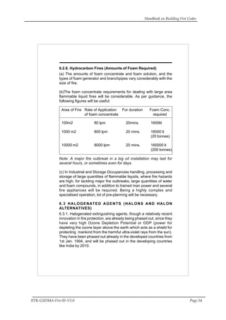 Handbook on Building Fire Codes
IITK-GSDMA-Fire 05-V3.0 Page 54
6.2.6. Hydrocarbon Fires (Amounts of Foam Required)
(a) The amounts of foam concentrate and foam solution, and the
types of foam generator and branchpipes vary considerably with the
size of fire.
(b)The foam concentrate requirements for dealing with large area
flammable liquid fires will be considerable. As per guidance, the
following figures will be useful:
Area of Fire Rate of Application For duration Foam Conc.
of foam concentrate required
100m2 80 lpm 20mins. 1600lit
1000 m2 800 lpm 20 mins. 16000 lt
(20 tonnes)
10000 m2 8000 lpm 20 mins. 160000 lt
(200 tonnes)
Note: A major fire outbreak in a big oil installation may last for
several hours, or sometimes even for days.
(c) In Industrial and Storage Occupancies handling, processing and
storage of large quantities of flammable liquids, where fire hazards
are high, for tackling major fire outbreaks, large quantities of water
and foam compounds, in addition to trained man power and several
fire appliances will be required. Being a highly complex and
specialised operation, lot of pre-planning will be necessary.
6.3 HALOGENATED AGENTS (HALONS AND HALON
ALTERNATIVES)
6.3.1. Halogenated extinguishing agents, though a relatively recent
innovation in fire protection, are already being phased out, since they
have very high Ozone Depletion Potential or ODP (power for
depleting the ozone layer above the earth which acts as a shield for
protecting mankind from the harmful ultra-violet rays from the sun).
They have been phased out already in the developed countries from
1st Jan. 1994, and will be phased out in the developing countries
like India by 2010.
 