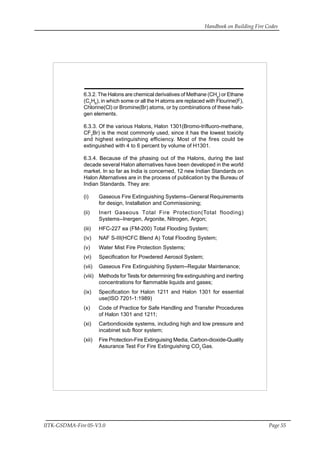 Handbook on Building Fire Codes
IITK-GSDMA-Fire 05-V3.0 Page 55
6.3.2. The Halons are chemical derivatives of Methane (CH4
) or Ethane
(C2
H6
), in which some or all the H atoms are replaced with Flourine(F),
Chlorine(Cl) or Bromine(Br) atoms, or by combinations of these halo-
gen elements.
6.3.3. Of the various Halons, Halon 1301(Bromo-trifluoro-methane,
CF3
Br) is the most commonly used, since it has the lowest toxicity
and highest extinguishing efficiency. Most of the fires could be
extinguished with 4 to 6 percent by volume of H1301.
6.3.4. Because of the phasing out of the Halons, during the last
decade several Halon alternatives have been developed in the world
market. In so far as India is concerned, 12 new Indian Standards on
Halon Alternatives are in the process of publication by the Bureau of
Indian Standards. They are:
(i) Gaseous Fire Extinguishing Systems--General Requirements
for design, Installation and Commissioning;
(ii) Inert Gaseous Total Fire Protection(Total flooding)
Systems--Inergen, Argonite, Nitrogen, Argon;
(iii) HFC-227 ea (FM-200) Total Flooding System;
(iv) NAF S-III(HCFC Blend A) Total Flooding System;
(v) Water Mist Fire Protection Systems;
(vi) Specification for Powdered Aerosol System;
(vii) Gaseous Fire Extinguishing System--Regular Maintenance;
(viii) Methods for Tests for determining fire extinguishing and inerting
concentrations for flammable liquids and gases;
(ix) Specification for Halon 1211 and Halon 1301 for essential
use(ISO 7201-1:1989)
(x) Code of Practice for Safe Handling and Transfer Procedures
of Halon 1301 and 1211;
(xi) Carbondioxide systems, including high and low pressure and
incabinet sub floor system;
(xii) Fire Protection-Fire Extinguising Media, Carbon-dioxide-Quality
Assurance Test For Fire Extinguishing CO2
Gas.
 
