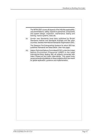 Handbook on Building Fire Codes
IITK-GSDMA-Fire 05-V3.0 Page 57
The NFPA-2001 covers all aspects of the HAs like applicability,
use and limitations, safety, hazards to personnel, components
and system design, inspection, maintenance, testing and
training, marine systems, tests etc.
(ii) Similar new Standards have been published by British
Standards Institute and Standards Australia and few other
countries, besides International Standards Organisation (ISO).
The Gaseous Fire Extinguishing Systems for which ISO has
published Standards are listed below: (See next page)
(iii) Halons Technical Options Committee(HTOC) under the United
Nations Environment Programme (UNEP) is the nodal
International Body dealing with all subjects connected with
Halon Phase-out and Halon Alternatives. This expert body
issues exhaustive guidelines on these subjects which are meant
for global application, guidance and implementation.
 