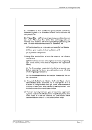 Handbook on Building Fire Codes
IITK-GSDMA-Fire 05-V3.0 Page 59
6.3.6. In addition to clean total flooding gaseous Halon Alternatives,
new technologies such as Water Mist and Fine Solid Particulates are
being introduced.
6.3.7. Water Mist - (a) This is a comparatively recent development
as a Halon Alternative. Fine Water Mist technology relies on
relatively small (less than 200 microns) droplet sprays to extinguish
fires. The three methods of application of Water Mist are:
(i) Fixed installation - in a compartment / room for total flooding
(ii) Fixed spray nozzles, for local application, and
(iii) In portable extinguishers.
(b) Water Mist extinguishes a flame by adopting the following
mechanisms:
(i) Mist droplets evaporate removing heat and producing cooling
(gas phase cooling, which acts as the primary fire suppression
factor)
(ii) The fine droplets evaporate in the hot environment even
before reaching the flame, generating steam and effecting
smothering (oxygen depletion)
(iii) The mist blocks radiative heat transfer between the fire and
the combustible.
(c) Analytical studies have indicated that water liquid volume
concentrations of the order of 0.1lit. of water per m3
of air is
sufficient to extinguish fires in the gas phase. This represents a
potential of two times effectiveness in extinguishment over
application rates for conventional sprinklers.
(d) There are currently two basic types of water mist suppression
systems: single and dual fluid systems. Single fluid systems utilise
water stored at 40-200 bar pressure and spray nozzles which
deliver droplets of size 10-100 microns diameter range.
 