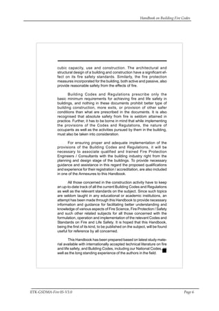 Handbook on Building Fire Codes
IITK-GSDMA-Fire 05-V3.0 Page 6
cubic capacity, use and construction. The architectural and
structural design of a building and construction have a significant ef-
fect on its fire safety standards. Similarly, the fire protection
measures incorporated for the building, both active and passive, also
provide reasonable safety from the effects of fire.
Building Codes and Regulations prescribe only the
basic minimum requirements for achieving fire and life safety in
buildings, and nothing in these documents prohibit better type of
building construction, more exits, or provision of other safer
conditions than what are prescribed in the documents. It is also
recognised that absolute safety from fire is seldom attained in
practice. Further, it has to be borne in mind that while implementing
the provisions of the Codes and Regulations, the nature of
occupants as well as the activities pursued by them in the building,
must also be taken into consideration.
For ensuring proper and adequate implementation of the
provisions of the Building Codes and Regulations, it will be
necessary to associate qualified and trained Fire Protection
Engineers / Consultants with the building industry right from the
planning and design stage of the buildings. To provide necessary
guidance and assistance in this regard the proposed qualifications
and experience for their registration / accreditation, are also included
in one of the Annexures to this Handbook.
All those concerned in the construction activity have to keep
an up-to-date track of all the current Building Codes and Regulations
as well as the relevant standards on the subject. Since such topics
are seldom taught in any educational or academic institutions, an
attempt has been made through this Handbook to provide necessary
information and guidance for facilitating better understanding and
knowledge of various aspects of Fire Science, Fire Protection / Safety
and such other related subjects for all those concerned with the
formulation, operation and implementation of the relevant Codes and
Standards on Fire and Life Safety. It is hoped that this Handbook,
being the first of its kind, to be published on the subject, will be found
useful for reference by all concerned.
This Handbook has been prepared based on latest study mate-
rial available with internationally accepted technical literature on fire
and life safety, and Building Codes, including our National Codes, as
well as the long standing experience of the authors in the field.
 