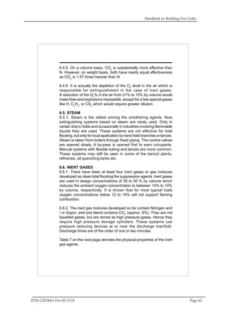 Handbook on Building Fire Codes
IITK-GSDMA-Fire 05-V3.0 Page 62
6.4.5. On a volume basis, CO2
is substantially more effective than
N. However, on weight basis, both have nearly equal effectiveness
as CO2
is 1.57 times heavier than N
6.4.6. It is actually the depletion of the O2
level in the air which is
responsible for extinguishment in the case of inert gases.
A reduction of the O2
% in the air from 21% to 10% by volume would
make fires and explosions impossible, except for a few special gases
like H, C2
H2
, or CS2
which would require greater dilution.
6.5. STEAM
6.5.1. Steam is the oldest among the smothering agents. Now
extinguishing systems based on steam are rarely used. Only in
certain ship’s holds and occasionally in industries involving flammable
liquids they are used. These systems are not effective for total
flooding, but only for local application by hand held branches or lances.
Steam is taken from boilers through fixed piping. The control valves
are opened slowly. A by-pass is opened first to warn occupants.
Manual systems with flexible tubing and lances are more common.
These systems may still be seen in some of the benzol plants,
refineries, oil quenching tanks etc.
6.6. INERT GASES
6.6.1. There have been at least four inert gases or gas mixtures
developed as clean total flooding fire suppression agents. Inert gases
are used in design concentrations of 35 to 50 % by volume which
reduces the ambient oxygen concentration to between 14% to 10%
by volume, respectively. It is known that for most typical fuels
oxygen concentrations below 12 to 14% will not support flaming
combustion.
6.6.2. The inert gas mixtures developed so far contain Nitrogen and
/ or Argon; and one blend contains CO2
(approx. 8%). They are not
liquefied gases, but are stored as high pressure gases. Hence they
require high pressure storage cylinders. These systems use
pressure reducing devices at or near the discharge manifold.
Discharge times are of the order of one or two minutes.
Table 7 on the next page denotes the physical properties of the inert
gas agents.
 
