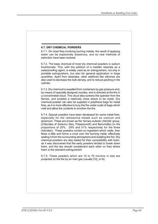 Handbook on Building Fire Codes
IITK-GSDMA-Fire 05-V3.0 Page 64
6.7. DRY CHEMICAL POWDERS
6.7.1. On most fires involving burning metals, the result of applying
water can be explosively disastrous, and so new methods of
extinction have been evolved.
6.7.2. The base chemical of most dry chemical powders is sodium
bicarbonate. This, with the addition of a metallic stearate as a
waterproofing agent, is widely used as an extinguishant, not only in
portable extinguishers, but also for general application in large
quantities. Apart from stearates, other additives like silicones are
also used to decrease the bulk density, and to reduce packing in the
cylinder.
6.7.3. Dry chemical is expelled from containers by gas pressure and,
by means of specially designed nozzles, and is directed at the fire in
a concentrated cloud. This cloud also screens the operator from the
flames, and enables a relatively close attack to be made. Dry
chemical powder can also be supplied in polythene bags for metal
fires, as it is more effective to bury the fire under a pile of bags which
melt and allow the contents to smother the fire.
6.7.4. Special powders have been developed for some metal fires,
especially for the radioactive metals such as uranium and
plutonium. These are known as the ‘ternary eutectic chloride’ group,
(Chlorides of Sodium) (Na), Potassium(K) and Barium(Ba) (in the
proportions of 20%, 29% and 51% respectively for the three
chlorides) . These powders contain an ingredient which melts, then
flows a little and forms a crust over the burning metal, effectively
sealing it from the surrounding atmosphere and isolating the fire. Dry
chemical powders are also tested for their compatibility with foam,
as it was discovered that the early powders tended to break down
foam, and the two should complement each other on fires where
foam is the standard extinguishant.
6.7.5. These powders which are 10 to 75 microns in size are
projected on the fire by an inert gas (usually CO2
or N).
 