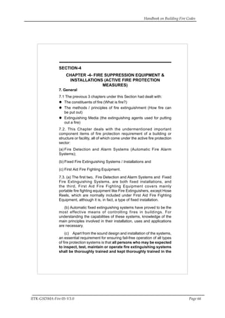 Handbook on Building Fire Codes
IITK-GSDMA-Fire 05-V3.0 Page 66
SECTION-4
CHAPTER -4- FIRE SUPPRESSION EQUIPMENT &
INSTALLATIONS (ACTIVE FIRE PROTECTION
MEASURES)
7. General
7.1 The previous 3 chapters under this Section had dealt with:
The constituents of fire (What is fire?)
The methods / principles of fire extinguishment (How fire can
be put out)
Extinguishing Media (the extinguishing agents used for putting
out a fire)
7.2. This Chapter deals with the undermentioned important
component items of fire protection requirement of a building or
structure or facility, all of which come under the active fire protection
sector:
(a) Fire Detection and Alarm Systems (Automatic Fire Alarm
Systems);
(b) Fixed Fire Extinguishing Systems / Installations and
(c) First Aid Fire Fighting Equipment.
7.3. (a) The first two, Fire Detection and Alarm Systems and Fixed
Fire Extinguishing Systems, are both fixed installations, and
the third, First Aid Fire Fighting Equipment covers mainly
portable fire fighting equipment like Fire Extinguishers, except Hose
Reels, which are normally included under First Aid Fire Fighting
Equipment, although it is, in fact, a type of fixed installation.
(b) Automatic fixed extinguishing systems have proved to be the
most effective means of controlling fires in buildings. For
understanding the capabilities of these systems, knowledge of the
main principles involved in their installation, uses and applications
are necessary.
(c) Apart from the sound design and installation of the systems,
an essential requirement for ensuring fail-free operation of all types
of fire protection systems is that all persons who may be expected
to inspect, test, maintain or operate fire extinguishing systems
shall be thoroughly trained and kept thoroughly trained in the
 