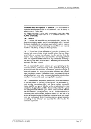 Handbook on Building Fire Codes
IITK-GSDMA-Fire 05-V3.0 Page 67
functions they are expected to perform. (This requirement is
invariably emphasised in all NFPA Standards, and is worthy of
adoption by our Codes also).
7.4. FIRE DETECTION ANDALARM SYSTEMS (AUTOMATIC FIRE
ALARM SYSTEMS)
7.4.1. General
7.4.1.1. Among the fire protection requirements for a building, fire
detection and alarm system has an important role to fulfil. If properly
designed, installed and maintained, automatic fire alarm systems
can be a substantial help in minimising losses of lives and property
from fires in buildings of all types of occupancies.
7.4.1.2. One of the prime objectives of good fire protection in a
building is to reduce, to the utmost possible extent, the time delays
which follow a serious fire outbreak, viz., the alerting time, the
reaction time, evacuation time, response time and extinguishment
time. This objective can be achieved to any satisfactory level only if
the building has been provided with a well designed and reliable
automatic fire alarm system.
7.4.1.3. Automatic fire alarm systems are used primarily for the
protection of lives, and secondarily for the protection of property.
Building Codes may stipulate, sometimes, partial coverage by
detection systems. But, it will be good if the designers and builders
keep themselves aware of the fact that recent fire research and ana-
lytical studies have come to the conclusion that partial detection does
not often, if ever, provide early warning of a fire condition.
7.4.1.4. Detectors are designed to detect one or more characteristics
of fire (also known by the term “fire signatures”, as per NFPA), viz.,
heat, smoke, (aerosol particles) and flame (radiant energy-IR,
visible, UV). No one type of detector can be considered as the most
suitable for all applications, and the choice will depend on the type of
risk to be protected. Different types of fires can have widely different
fire characteristics (fire signatures). For eg., Some materials burn
intensely giving out high levels of thermal energy, but with little or no
smoke, whereas smouldering fires have no visible flame and usually
have low heat output. Under the circumstances, proper selection
and siting of fire detectors are essential for achieving the fire
protection objectives.
 