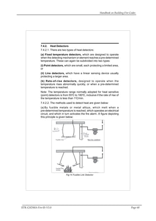 Handbook on Building Fire Codes
IITK-GSDMA-Fire 05-V3.0 Page 68
7.4.2. Heat Detectors
7.4.2.1. There are two types of heat detectors:
(a) Fixed temperature detectors, which are designed to operate
when the detecting mechanism or element reaches a pre-determined
temperature. These can again be subdivided into two types:
(i) Point detectors, which are small, each protecting a limited area,
or
(ii) Line detectors, which have a linear sensing device usually
protecting a larger area.
(b) Rate-of-rise detectors, designed to operate when the
temperature rises abnormally quickly, or when a pre-determined
temperature is reached.
Note: The temperature range normally adopted for heat sensitive
(point) detectors is from 55o
C to 180o
C, inclusive if the rate of rise of
the temperature is less than 1o
C/min.
7.4.2.2. The methods used to detect heat are given below:
(a) By fusible metals or metal alloys, which melt when a
pre-determined temperature is reached, which operates an electrical
circuit, and which in turn activates the fire alarm. A figure depicting
this principle is given below:
Fig-14 Fusible Link Detector
 