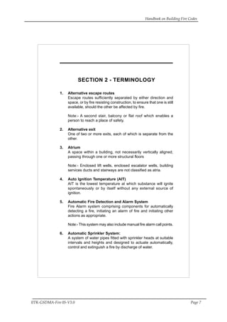 Handbook on Building Fire Codes
IITK-GSDMA-Fire 05-V3.0 Page 7
HANDBOOK ON BUILDING FIRE CODES
SECTION 2 - TERMINOLOGY
1. Alternative escape routes
Escape routes sufficiently separated by either direction and
space, or by fire resisting construction, to ensure that one is still
available, should the other be affected by fire.
Note:- A second stair, balcony or flat roof which enables a
person to reach a place of safety.
2. Alternative exit
One of two or more exits, each of which is separate from the
other.
3. Atrium
A space within a building, not necessarily vertically aligned,
passing through one or more structural floors
Note:- Enclosed lift wells, enclosed escalator wells, building
services ducts and stairways are not classified as atria.
4. Auto Ignition Temperature (AIT)
AIT is the lowest temperature at which substance will ignite
spontaneously or by itself without any external source of
ignition.
5. Automatic Fire Detection and Alarm System
Fire Alarm system comprising components for automatically
detecting a fire, initiating an alarm of fire and initiating other
actions as appropriate.
Note:- This system may also include manual fire alarm call points.
6. Automatic Sprinkler System:
A system of water pipes fitted with sprinkler heads at suitable
intervals and heights and designed to actuate automatically,
control and extinguish a fire by discharge of water.
 