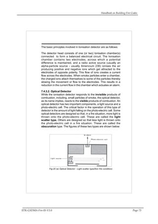 Handbook on Building Fire Codes
IITK-GSDMA-Fire 05-V3.0 Page 73
The basic principles involved in Ionisation detector are as follows:
The detector head consists of one (or two) Ionisation chamber(s)
connected to form a balanced electrical circuit. The Ionisation
chamber contains two electrodes, across which a potential
difference is maintained, and a radio active source (usually an
alpha-particle source - usually Americium 236) ionises the air
producing positive and negative ions which get attracted to the
electrodes of opposite polarity. This flow of ions creates a current
flow across the electrodes. When smoke particles enter a chamber,
the charged ions attach themselves to some of the particles thereby
slowing the movement or flow to the electrodes. This results in a
reduction in the current flow in the chamber which actuates an alarm.
7.4.3.2. Optical Detector
While the ionisation detector responds to the invisible products of
combustion, including, small particles of smoke, the optical detector,
as its name implies, reacts to the visible products of combustion. An
optical detector has two important components, a light source and a
photo-electric cell. The critical factor in the operation of this type of
detector is the amount of light falling on the photo-electric cell. Some
optical detectors are designed so that, in a fire situation, more light is
thrown onto the photo-electric cell. These are called the light
scatter type. Others are designed so that less light is thrown onto
the photo-electric cell in a fire situation. These are called the
obscuration type. The figures of these two types are shown below:
Fig-20 (a) Optical Detector - Light scatter type(Non fire condition)
 