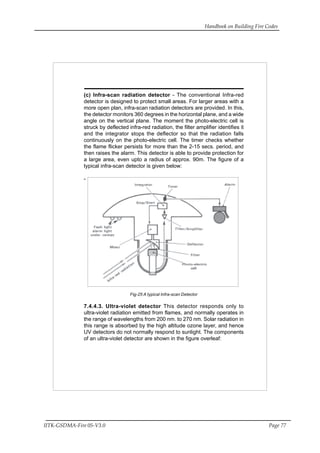 Handbook on Building Fire Codes
IITK-GSDMA-Fire 05-V3.0 Page 77
(c) Infra-scan radiation detector - The conventional Infra-red
detector is designed to protect small areas. For larger areas with a
more open plan, infra-scan radiation detectors are provided. In this,
the detector monitors 360 degrees in the horizontal plane, and a wide
angle on the vertical plane. The moment the photo-electric cell is
struck by deflected infra-red radiation, the filter amplifier identifies it
and the integrator stops the deflector so that the radiation falls
continuously on the photo-electric cell. The timer checks whether
the flame flicker persists for more than the 2-15 secs. period, and
then raises the alarm. This detector is able to provide protection for
a large area, even upto a radius of approx. 90m. The figure of a
typical infra-scan detector is given below:
-
Fig-25 A typical Infra-scan Detector
7.4.4.3. Ultra-violet detector This detector responds only to
ultra-violet radiation emitted from flames, and normally operates in
the range of wavelengths from 200 nm. to 270 nm. Solar radiation in
this range is absorbed by the high altitude ozone layer, and hence
UV detectors do not normally respond to sunlight. The components
of an ultra-violet detector are shown in the figure overleaf:
 