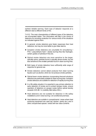 Handbook on Building Fire Codes
IITK-GSDMA-Fire 05-V3.0 Page 79
earliest reliable warning. Each type of detector responds at a
different rate to different kinds of fire.
7.4.5.2. The main characteristics of different types of fire detectors
are enumerated below. This information will help in the choice of
detectors for providing protection for various kinds of fire situations
as indicated against them:
In general, smoke detectors give faster responses than heat
detectors, but may be more liable to give false alarms.
Ionisation smoke detectors are unsuitable for smouldering /
PVC / polyurethane foam / clearly burning fires like Hydrogen,
certain grades of petroleum fires etc.
Optical smoke detectors are more sensitive to the larger,
optically active, particles found in optically dense smoke, but are
less sensitive to the smaller particles found in clean burning fires.
Both types of smoke detectors have sufficiently wide range of
response for general use.
Smoke detectors cannot detect products from clean burning
liquids such as alcohol, which do not produce smoke particles.
Optical beam smoke detectors incorporating thermal turbulance
detectors are particularly suitable for clean burning fires. Ionisation
smoke detectors are suitable for detection of rapidly burning fires
In a life safety situation it is essential to pay primary attention to
early detection of smoke and to protect escape routes, ensure
operation of detectors on escape routes before optical density
exceeds 0.05 dB / m (visibility falls below 20m.)
Heat detectors are not suitable for detection in life safety
installations and in slow burning / air-conditioned premises.
Heat detectors are suitable in compartments / areas where heat
producing equipment are used (eg. kitchen, pantry etc.) and in
other unsupervised spaces / areas with low value contents.
 