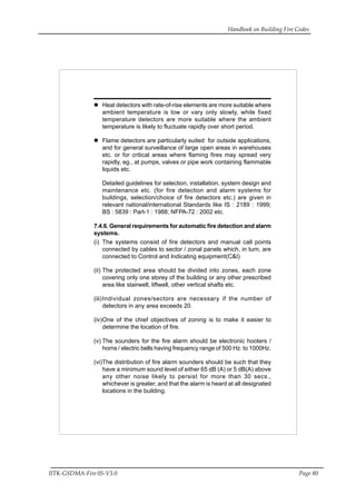 Handbook on Building Fire Codes
IITK-GSDMA-Fire 05-V3.0 Page 80
Heat detectors with rate-of-rise elements are more suitable where
ambient temperature is low or vary only slowly, while fixed
temperature detectors are more suitable where the ambient
temperature is likely to fluctuate rapidly over short period.
Flame detectors are particularly suited for outside applications,
and for general surveillance of large open areas in warehouses
etc. or for critical areas where flaming fires may spread very
rapidly, eg., at pumps, valves or pipe work containing flammable
liquids etc.
Detailed guidelines for selection, installation, system design and
maintenance etc. (for fire detection and alarm systems for
buildings, selection/choice of fire detectors etc.) are given in
relevant national/international Standards like IS : 2189 : 1999;
BS : 5839 : Part-1 : 1988; NFPA-72 : 2002 etc.
7.4.6. General requirements for automatic fire detection and alarm
systems.
(i) The systems consist of fire detectors and manual call points
connected by cables to sector / zonal panels which, in turn, are
connected to Control and Indicating equipment(C&I)
(ii) The protected area should be divided into zones, each zone
covering only one storey of the building or any other prescribed
area like stairwell, liftwell, other vertical shafts etc.
(iii)Individual zones/sectors are necessary if the number of
detectors in any area exceeds 20.
(iv)One of the chief objectives of zoning is to make it easier to
determine the location of fire.
(v) The sounders for the fire alarm should be electronic hooters /
horns / electric bells having frequency range of 500 Hz. to 1000Hz.
(vi)The distribution of fire alarm sounders should be such that they
have a minimum sound level of either 65 dB (A) or 5 dB(A) above
any other noise likely to persist for more than 30 secs.,
whichever is greater, and that the alarm is heard at all designated
locations in the building.
 