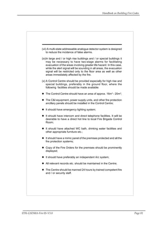 Handbook on Building Fire Codes
IITK-GSDMA-Fire 05-V3.0 Page 81
(vii) A multi-state addressable analogue detector system is designed
to reduce the incidence of false alarms.
(ix)In large and / or high rise buildings and / or special buildings it
may be necessary to have two-stage alarms for facilitating
evacuation of the areas involving greater life hazard. In this case,
while the alert signal will be sounding in all areas, the evacuation
signal will be restricted only to the floor area as well as other
areas immediately affected by the fire.
(x) A Control Centre should be provided especially for high rise and
special buildings, preferably in the ground floor, where the
following facilities should be made available:
The Control Centre should have an area of approx. 16m2
- 20m2
;
The C&I equipment, power supply units, and other fire protection
ancillary panels should be installed in the Control Centre;
It should have emergency lighting system;
It should have intercom and direct telephone facilities. It will be
desirable to have a direct hot line to local Fire Brigade Control
Room;
It should have attached WC bath, drinking water facilities and
other appropriate furniture etc.;
It should have a mimic panel of the premises protected and all the
fire protection systems;
Copy of the Fire Orders for the premises should be prominently
displayed;
It should have preferably an independent A/c system;
All relevant records etc. should be maintained in the Centre;
The Centre should be manned 24 hours by trained competent fire
and / or security staff.
 