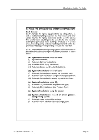 Handbook on Building Fire Codes
IITK-GSDMA-Fire 05-V3.0 Page 82
7.5 FIXED FIRE EXTINGUISHING SYSTEMS / INSTALLATIONS
7.5.1. General
7.5.1.1. Portable fire fighting equipment like fire extinguishers, as
well as mobile fire fighting equipment like Fire Tenders and other
vehicle-mounted fire fighting appliances, can be used for tackling
fires whether inside a building or in the open. On the other hand, for
tackling fires particularly inside buildings, structures or in specific
areas, fire extinguishing systems installed permanently within the
premises will be required for providing adequate fire protection.
7.5.1.2. These fixed fire extinguishing systems/installations can be
based on various extinguishing media used for protection, as stated
below:
(a) Systems/Installations based on water:
(i) Hydrant Installations;
(ii) Automatic Sprinkler Installations;
(iii) Automatic Water Spray Installations;
(iv) Automatic Deluge and Drencher Installations.
(b) Systems/Installations based on foam:
(i) Automatic foam installations using low expansion foam;
(ii) Automatic foam installations using medium expansion foam;
(iii) Automatic foam installations using high expansion foam.
(c) Systems/Installations using CO2
:
(i) Automatic CO2
installations (High Pressure Type);
(ii) Automatic CO2
installations (Low Pressure Type).
(c) Systems/Installations using dry powder:
(d) Systems/Installations based on clean gaseous
extinguishing agents:
(i) Automatic Halon extinguishing systems;
(ii) Automatic Halon Alternative extinguishing systems
 