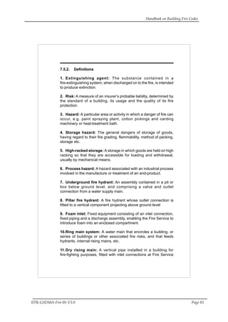 Handbook on Building Fire Codes
IITK-GSDMA-Fire 05-V3.0 Page 83
7.5.2. Definitions
1. Extinguishing agent: The substance contained in a
fire-extinguishing system, when discharged on to the fire, is intended
to produce extinction.
2. Risk: A measure of an insurer’s probable liability, determined by
the standard of a building, its usage and the quality of its fire
protection.
3. Hazard: A particular area or activity in which a danger of fire can
occur, e.g. paint spraying plant, cotton pickings and carding
machinery or heat-treatment bath.
4. Storage hazard: The general dangers of storage of goods,
having regard to their fire grading, flammability, method of packing,
storage etc.
5. High-racked storage: A storage in which goods are held on high
racking so that they are accessible for loading and withdrawal,
usually by mechanical means.
6. Process hazard: A hazard associated with an industrial process
involved in the manufacture or treatment of an end-product.
7. Underground fire hydrant: An assembly contained in a pit or
box below ground level, and comprising a valve and outlet
connection from a water supply main.
8. Pillar fire hydrant: A fire hydrant whose outlet connection is
fitted to a vertical component projecting above ground level
9. Foam inlet: Fixed equipment consisting of an inlet connection,
fixed piping and a discharge assembly, enabling the Fire Service to
introduce foam into an enclosed compartment.
10.Ring main system: A water main that encircles a building, or
series of buildings or other associated fire risks, and that feeds
hydrants, internal rising mains, etc.
11.Dry rising main: A vertical pipe installed in a building for
fire-fighting purposes, fitted with inlet connections at Fire Service
 