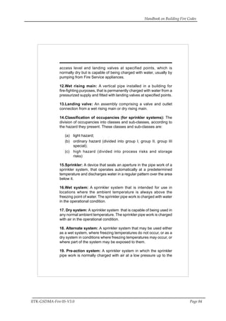 Handbook on Building Fire Codes
IITK-GSDMA-Fire 05-V3.0 Page 84
access level and landing valves at specified points, which is
normally dry but is capable of being charged with water, usually by
pumping from Fire Service appliances.
12.Wet rising main: A vertical pipe installed in a building for
fire-fighting purposes, that is permanently charged with water from a
pressurized supply and fitted with landing valves at specified points.
13.Landing valve: An assembly comprising a valve and outlet
connection from a wet rising main or dry rising main.
14.Classification of occupancies (for sprinkler systems): The
division of occupancies into classes and sub-classes, according to
the hazard they present. These classes and sub-classes are:
(a) light hazard;
(b) ordinary hazard (divided into group I, group II, group III
special);
(c) high hazard (divided into process risks and storage
risks)
15.Sprinkler: A device that seals an aperture in the pipe work of a
sprinkler system, that operates automatically at a predetermined
temperature and discharges water in a regular pattern over the area
below it.
16.Wet system: A sprinkler system that is intended for use in
locations where the ambient temperature is always above the
freezing point of water. The sprinkler pipe work is charged with water
in the operational condition.
17. Dry system: A sprinkler system that is capable of being used in
any normal ambient temperature. The sprinkler pipe work is charged
with air in the operational condition.
18. Alternate system: A sprinkler system that may be used either
as a wet system, where freezing temperatures do not occur, or as a
dry system in conditions where freezing temperatures may occur, or
where part of the system may be exposed to them.
19. Pre-action system: A sprinkler system in which the sprinkler
pipe work is normally charged with air at a low pressure up to the
 