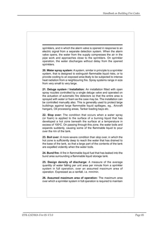 Handbook on Building Fire Codes
IITK-GSDMA-Fire 05-V3.0 Page 85
sprinklers, and in which the alarm valve is opened in response to an
electric signal from a separate detection system. When the alarm
valve opens, the water from the supply compresses the air in the
pipe work and approaches close to the sprinklers. On sprinkler
operation, the water discharges without delay from the opened
sprinklers.
20. Water spray system: A system, similar in principle to a sprinkler
system, that is designed to extinguish flammable liquid risks, or to
provide cooling to an exposed area likely to be subjected to intense
heat radiation from a neighbouring fire. Spray systems range in size
from very small to very large.
21. Deluge system / Installation: An installation fitted with open
spray nozzles controlled by a single deluge valve and operated on
the actuation of automatic fire detectors so that the entire area is
sprayed with water or foam as the case may be. The installation can
be controlled manually also. This is generally used to protect large
buildings against large flammable liquid spillages, eg., Aircraft
hangars, Oil processing areas, Tanker loading bays etc.
22. Slop over: The condition that occurs when a water spray
(or foam) is applied to the surface of a burning liquid that has
developed a hot zone beneath the surface at a temperature in
excess of 100o
C. On passing through this zone, the water boils and
expands suddenly, causing some of the flammable liquid to pour
over the rim of the tank.
23. Boil over: A more severe condition than slop over, in which the
hot zone is sufficiently deep to reach the water that has drained to
the base of the tank, so that a large part of the contents of the tank
are expelled violently when the water boils.
24. Bund fire: A fire in flammable liquid fuel that has leaked into the
bund area surrounding a flammable liquid storage tank.
25. Design density of discharge: A measure of the average
quantity of water falling per unit area per minute from a sprinkler
system in full operation, over an assumed maximum area of
operation. Expressed as a rainfall, i.e. mm/min.
26. Assumed maximum area of operation: The maximum area
over which a sprinkler system in full operation is required to maintain
 