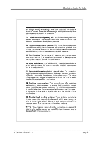 Handbook on Building Fire Codes
IITK-GSDMA-Fire 05-V3.0 Page 86
the design density of discharge. With each class and sub-class of
sprinkler system, there is a related design density of discharge and
assumed maximum area of operation.
27. Liquefiable natural gases (LNG): Those flammable gases that
can be retained as a liquid/vapour mixture in pressure vessels, but
vaporize on release to atmospheric pressure.
28. Liquefiable petroleum gases (LPG): Those flammable gases
derived from the hydrocarbon series, e.g. methane, propane and
butane that can be retained as a liquid/vapour mixture in pressure
vessels, but vaporize on release to atmospheric pressure.
29. Total flooding: The discharge of a gaseous extinguishing agent
into an enclosure, to a concentration sufficient to extinguish fire
throughout the entire volume of the enclosure.
30. Local application: The discharge of a gaseous extinguishing
agent at local areas of risk, to a concentration sufficient to extinguish
fire at those local areas.
31. Recommended extinguishing concentration: The concentra-
tion of a gaseous extinguishing agent necessary to ensure extinction
of flaming combustion throughout a protected enclosure. The value
of the recommended concentration depends on the type of agent
used and the nature of the combustible.
32. Inerting concentration: The concentration of a gaseous
extinguishing agent necessary to ensure that combustion cannot
occur throughout a protected enclosure. The inhibiting concentration
is usually higher than the recommended extinguishing concentration.
It depends on the type of agent used and the nature of the
combustible.
33. Modular total flooding systems: Those systems comprising
one or more units released simultaneously within an enclosure, to
give a known total rate of discharge and concentration of the
gaseous agent. They may or may not be piped systems.
NOTE: If they are piped systems, then the permissible pipe sizes and
pipe lengths, and the number and type of fittings and nozzles have to
be specified by the manufacturer.
 
