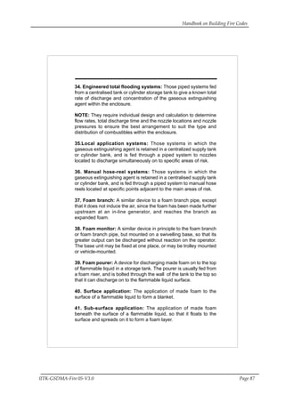 Handbook on Building Fire Codes
IITK-GSDMA-Fire 05-V3.0 Page 87
34. Engineered total flooding systems: Those piped systems fed
from a centralised tank or cylinder storage tank to give a known total
rate of discharge and concentration of the gaseous extinguishing
agent within the enclosure.
NOTE: They require individual design and calculation to determine
flow rates, total discharge time and the nozzle locations and nozzle
pressures to ensure the best arrangement to suit the type and
distribution of combustibles within the enclosure.
35.Local application systems: Those systems in which the
gaseous extinguishing agent is retained in a centralized supply tank
or cylinder bank, and is fed through a piped system to nozzles
located to discharge simultaneously on to specific areas of risk.
36. Manual hose-reel systems: Those systems in which the
gaseous extinguishing agent is retained in a centralised supply tank
or cylinder bank, and is fed through a piped system to manual hose
reels located at specific points adjacent to the main areas of risk.
37. Foam branch: A similar device to a foam branch pipe, except
that it does not induce the air, since the foam has been made further
upstream at an in-line generator, and reaches the branch as
expanded foam.
38. Foam monitor: A similar device in principle to the foam branch
or foam branch pipe, but mounted on a swivelling base, so that its
greater output can be discharged without reaction on the operator.
The base unit may be fixed at one place, or may be trolley mounted
or vehicle-mounted.
39. Foam pourer: A device for discharging made foam on to the top
of flammable liquid in a storage tank. The pourer is usually fed from
a foam riser, and is bolted through the wall of the tank to the top so
that it can discharge on to the flammable liquid surface.
40. Surface application: The application of made foam to the
surface of a flammable liquid to form a blanket.
41. Sub-surface application: The application of made foam
beneath the surface of a flammable liquid, so that it floats to the
surface and spreads on it to form a foam layer.
 