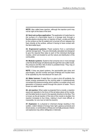 Handbook on Building Fire Codes
IITK-GSDMA-Fire 05-V3.0 Page 88
NOTE: Also called base injection, although the injection point may
not be right at the base of the tank.
42. Semi sub surface application: The application of made foam to
the surface of a flammable liquid in a storage tank through a
flexible plastics stocking that, on injection of foam, unrolls and floats
to the surface so that its sealed end is burned off and releases the
foam directly at the surface, without it having to have contact with
the flammable liquid.
43. Engineered systems: Piped systems from a centralised
cylinder storage bank. They are individually calculated and designed
to give the required flow rates to each of the individual discharge
nozzles, which are located to suit the nature and distribution of the
combustible.
44. Modular systems: Systems that comprise one or more storage
units that all discharge simultaneously through their own outlet nozzle,
the pressure and flow rate of which is predetermined. They may or
may not be piped systems.
NOTE. If they are piped systems, the permissible pipe sizes and
pipe lengths, and the number and type of fittings and nozzles have
to be specified by the manufacturer for each unit.
45. Water hammer: If water flow in a pipe is shut off suddenly, the
kinetic energy possessed by the moving water is instantaneously
converted into pressure energy which results in a sudden shock and
generation of pressure waves through the column of water. This is
known as water hammer.
46. Jet reaction: When water is projected from a nozzle, a reaction
equal and opposite to the force of the jet takes place at the nozzle,
and the latter tends to recoil in the opposite direction to the flow. This
is known as the jet reaction (if the size of the nozzle is doubled, the
reaction increases to four times, making it much more difficult, or
impossible, for one man to hold the branch).
47. Explosion: Is a physical or chemical change resulting in the
sudden, violent release of energy heat, light, gaseous products and
shock waves, or combinations of these are normally produced. Chemi-
cal explosives may either deflagrate or detonate.
 