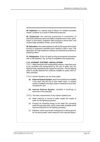 Handbook on Building Fire Codes
IITK-GSDMA-Fire 05-V3.0 Page 89
48. Implosion: Is a special case of failure of a sealed evacuated
vessel / container as a result of differential pressures.
49. Explosives: Are chemical substances or combination of
chemical substances which are liable to explode due to heat, spark,
friction or percussion. Explosion often produces a shock wave, and
evolves large quantities of heat, sound and flash.
50. Detonation: Are violent explosions with shock waves which travel
at sonic or supersonic velocities (sonic velocity is 300 m / sec). The
detonation of a high explosive is always accompanied by brisance or
shattering effect.
51. Deflagration: A form of rapid burning accompanied sometimes
with a mild explosion. Eg. burning of propellants (low explosives).
7.5.3. HYDRANT SYSTEMS / INSTALLATIONS
7.5.3.1. Water being the main extinguishing medium, major fires have
to be controlled and extinguished by the use of water from fire
fighting hoses operated by the regular fire services. This fire fighting
water is usually obtained from hydrants installed on public mains or
other premises.
7.5.3.2. Hydrant Systems can be of two types:
(a) External Hydrant System, where the hydrants are installed
in the open, like the city or town water mains, or hydrant
systems installed in the open areas in industrial or such other
occupancies; and
(b) Internal Hydrant System, installed in buildings or
structures to be protected
7.5.3.3. The basic requirements of any hydrant systems are:
(a) Water reservoir or source of water supply (for supply of
water for fire fighting purposes);
(b) Pump(s) for imparting energy to the water (for conveying
water through pipe lines, and to make water available at the
required pressures for fire fighting purposes);
(c) Pipelines, which may be laid underground or above ground,
for conveying water under pressure to the required places;
 