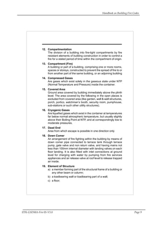 Handbook on Building Fire Codes
IITK-GSDMA-Fire 05-V3.0 Page 9
12. Compartmentation
The division of a building into fire-tight compartments by fire
resistant elements of building construction in order to control a
fire for a stated period of time within the compartment of origin.
13. Compartment (Fire)
A building or part of a building, comprising one or more rooms,
spaces or storeys, constructed to prevent the spread of fire to or
from another part of the same building, or an adjoining building
14. Compressed Gases
Are gases which exist solely in the gaseous state under NTP
(Normal Temperature and Pressure) inside the container.
15. Covered Area
Ground area covered by building immediately above the plinth
level. The area covered by the following in the open places is
excluded from covered area (like garden, well & well structures,
porch, portico, watchman’s booth, security room, pumphouse,
sub-stations or such other utility structures).
16. Cryogenic Gases
Are liquefied gases which exist in the container at temperatures
far below normal atmospheric temperature, but usually slightly
above their Boiling Point at NTP, and at correspondingly low to
moderate pressures.
17. Dead End
Area from which escape is possible in one direction only
18. Down Comer
An arrangement of fire fighting within the building by means of
down comer pipe connected to terrace tank through terrace
pump, gate valve and non return valve, and having mains not
less than 100mm internal diameter with landing valves on each
floor landing. It is also fitted with inlet connections at ground
level for charging with water by pumping from fire services
appliances and air release valve at roof level to release trapped
air inside.
19. Element of Structure
a) a member forming part of the structural frame of a building or
any other beam or column;
b) a loadbearing wall or loadbearing part of a wall;
c) a floor;
 