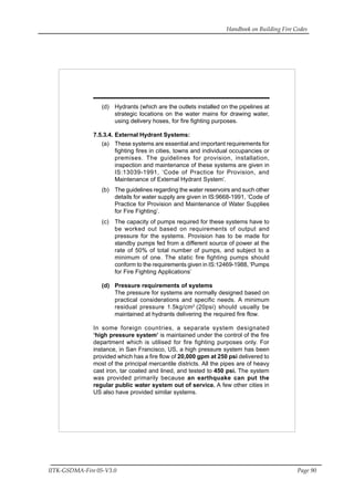 Handbook on Building Fire Codes
IITK-GSDMA-Fire 05-V3.0 Page 90
(d) Hydrants (which are the outlets installed on the pipelines at
strategic locations on the water mains for drawing water,
using delivery hoses, for fire fighting purposes.
7.5.3.4. External Hydrant Systems:
(a) These systems are essential and important requirements for
fighting fires in cities, towns and individual occupancies or
premises. The guidelines for provision, installation,
inspection and maintenance of these systems are given in
IS:13039-1991, ‘Code of Practice for Provision, and
Maintenance of External Hydrant System’.
(b) The guidelines regarding the water reservoirs and such other
details for water supply are given in IS:9668-1991, ‘Code of
Practice for Provision and Maintenance of Water Supplies
for Fire Fighting’.
(c) The capacity of pumps required for these systems have to
be worked out based on requirements of output and
pressure for the systems. Provision has to be made for
standby pumps fed from a different source of power at the
rate of 50% of total number of pumps, and subject to a
minimum of one. The static fire fighting pumps should
conform to the requirements given in IS:12469-1988, ‘Pumps
for Fire Fighting Applications’
(d) Pressure requirements of systems
The pressure for systems are normally designed based on
practical considerations and specific needs. A minimum
residual pressure 1.5kg/cm2
(20psi) should usually be
maintained at hydrants delivering the required fire flow.
In some foreign countries, a separate system designated
‘high pressure system’ is maintained under the control of the fire
department which is utilised for fire fighting purposes only. For
instance, in San Francisco, US, a high pressure system has been
provided which has a fire flow of 20,000 gpm at 250 psi delivered to
most of the principal mercantile districts. All the pipes are of heavy
cast iron, tar coated and lined, and tested to 450 psi. The system
was provided primarily because an earthquake can put the
regular public water system out of service. A few other cities in
US also have provided similar systems.
 