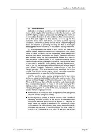 Handbook on Building Fire Codes
IITK-GSDMA-Fire 05-V3.0 Page 91
(e) Indian scenario
(i) In other developed countries, well maintained hydrant water
mains (which may be either a combined system for domestic as well
as for fire fighting purposes, or separate fire fighting water mains, as
in some cities) do exist in all cities and towns. Fire service vehicles,
on a fire call, report to the scene, connect up to the
hydrants, draw water from them, and carry out fire fighting
operations, sometimes even for several hours. These fire fighting
mains are capable of providing non-stop fire flow of even upto
20,000 gpm or more, which may be required for tackling major fires.
(ii) As compared to the above in India, we do not have such
reliable hydrant water mains even in our metropolitan cities, not to
speak of towns. No doubt, in some major cities, there are hydrants
available even now in some roads and streets. These hydrant mains
were installed during the pre-independence periods, and many of
them are either un-serviceable, or not presently traceable due to
constructional changes in between. In practice, they cannot be taken
in to account for availability for fire fighting purposes. Consequently,
most of our city fire brigades are forced to maintain a large fleet of
heavy Water Tenders / Tankers for replenishment of their fire
fighting vehicles. This arrangement is no substitute for having
regular fire fighting water mains, which can only guarantee
continuous supplies of water for fire fighting purposes.
(iii) The existing water supply arrangements for our cities
and towns are generally based on the formulae recommended in the
Manual on Water Supply and Treatment issued by the Ministry of
Works and Housing, Govt. of India, sometime back. According to
this, no separate provision is made in city water supply for fire
fighting purposes while calculating per capita consumption of water.
However, the system, in some of the cities, is designed to meet
broadly the following requirements:
Minimum size of distribution main is kept as 100 mm (as against
150 mm in many foreign countries)
For fire fighting purposes, at least 4 streams, each capable of
delivering 450 lpm for about 4 hrs. should be available within
reasonable distance ‘with pressure’ of 1kg/cm2
to 1.5 kg/cm2
. In
major towns this may be increased to 6 to 8 streams (In foreign
countries like USA the fire fighting water mains are of much larger
diameter and capable of handling bigger fire flow rates for
operation of 25 streams or more, each of 900 lpm, and added
 