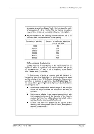 Handbook on Building Fire Codes
IITK-GSDMA-Fire 05-V3.0 Page 92
pressures ranging from 5kg/cm2
to 8-10kg/cm2
, even for a city
of population of 1.5 to 2 lakhs. The fire fighting operations
may continue for several hours also without any interruption).
As per the Manual, the following amounts of water are to be
provided in the service reservoirs for fire fighting.
Population of less than Capacity of fire fighting reservoirs
in m3
or kilo litres
5000 50
10,000 100
20,000 200
30,000 300
40,000 350
50,000 400
(f) Pressure and flow in mains
(i) The pressure of water flowing in the water mains can be
expressed either in kg/cm2
or bars (1atmosphere = 14.7psi or
101.325 kN/m2
or 1.013 bar) (1 bar = 100kN/m2
), or as meters
head (1meter head = 0.0981 bar)
(ii) The amount of water a hose or pipe will transmit or
convey in a given time depends on its size (cross-sectional area)
and its velocity of flow. While flowing through the hose or pipe
some loss of pressure is experienced due to friction loss. The
five principal laws governing the loss of pressure due to friction in
hoses or pipes are:
Friction loss varies directly with the length of the pipe (for
double the length of hose, the friction loss will also be
doubled);
For the same velocity, friction loss decreases directly with
the increase in diameter(If the diameter of the hose is
doubled, the friction loss will be reduced to one-half, but the
quantity of water is increased to four times);
Friction loss increases directly as the square of the
velocity (if the velocity of the water is halved, friction loss is
reduced to one-quarter);
 