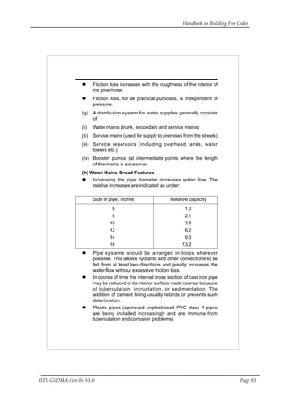 Handbook on Building Fire Codes
IITK-GSDMA-Fire 05-V3.0 Page 93
Friction loss increases with the roughness of the interior of
the pipe/hose;
Friction loss, for all practical purposes, is independent of
pressure.
(g) A distribution system for water supplies generally consists
of:
(i) Water mains (trunk, secondary and service mains)
(ii) Service mains (used for supply to premises from the streets)
(iii) Service reservoirs (including overhead tanks, water
towers etc.)
(iv) Booster pumps (at intermediate points where the length
of the mains is excessive)
(h) Water Mains-Broad Features
Increasing the pipe diameter increases water flow. The
relative increases are indicated as under:
Size of pipe, inches Relative capacity
6 1.0
8 2.1
10 3.8
12 6.2
14 9.3
16 13.2
Pipe systems should be arranged in loops wherever
possible. This allows hydrants and other connections to be
fed from at least two directions and greatly increases the
water flow without excessive friction loss.
In course of time the internal cross section of cast iron pipe
may be reduced or its interior surface made coarse, because
of tuberculation, incrustation, or sedimentation. The
addition of cement lining usually retards or prevents such
deterioration.
Plastic pipes (approved unplasticised PVC class 4 pipes
are being installed increasingly and are immune from
tuberculation and corrosion problems).
 