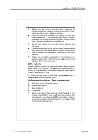 Handbook on Building Fire Codes
IITK-GSDMA-Fire 05-V3.0 Page 94
Ductile iron pipes have the corrosion resistance of
cast iron and almost the same strength and ductility of steel,
and is now being used in place of cast iron.
Cathodic protection methods are widely used for the
external protection of iron and steel water mains. Cathodic
protection is a technique of imposing direct electric current
from a galvanic anode to the buried pipe line.
Buried pipe needs a coating to protect against soil
corrosion.
Forces acting on pipe laid in the ground are mostly internal
static pressure of the water; water hammer; load from the
back fill, and load and impact from passing trucks and other
vehicles.
All pipe lines should be subjected to hydrostatic pressure
tests, at not less than 1.5 times the working pressure for not
less than 2 hrs. minimum period.
(j) Fire Hydrants
(i) Fire hydrants provide the means of drawing water from the
water mains for fire fighting. The water main is provided with a
branch or T-piece to which the hydrant is attached either directly
or with a short length of pipe.
(ii) There are two types of hydrants - stand-post type, or
underground type(sluice-valve type)
(iii) Stand-post type hydrant - General requirements:
Shall have one or two sluice-valves;
Road surface boxes;
Duck foot bend;
Flange riser
Stand post column fitted with one (single headed) or two
(double headed) 63mm male couplings (male couplings with
blank caps are normally provided for city or street hydrants,
and female couplings with blank caps are normally provided
for internal private hydrants).
 