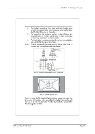 Handbook on Building Fire Codes
IITK-GSDMA-Fire 05-V3.0 Page 96
The hydrant consists of three main castings, the inlet piece
which is connected to the pipe, the sluice valve itself and the
duckfoot bend leading to the outlet.
For operating the hydrants certain hydrant fittings are
required such as hydrant stand pipe, hydrant cover key,
hydrant key, water iron, hydrant bar etc.
For locating the hydrants, prominently marked hydrant plates
are provided on the ground surface.
Note: Typical figures of the underground sluice valve type of
hydrant and hydrant box are shown below:
Fig-28 Underground Hydrant-Sluice valve type
Fig-29 Typical Hydrant Box
Note: In case double headed hydrant stand pipes are used, the
dimension of the sluice valve as well as the hydrant connection will
have to be of 100 mm diameter in order to provide the required fire
flow through the hydrant.
 