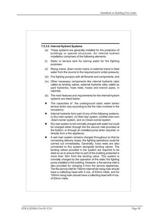 Handbook on Building Fire Codes
IITK-GSDMA-Fire 05-V3.0 Page 99
7.5.3.5. Internal Hydrant Systems
(a) These systems are generally installed for fire protection of
buildings or special structures. An internal hydrant
installation comprises of the following elements:
(i) Static or terrace tank for storing water for fire fighting
purposes;
(ii) Rising mains, down comer mains or external mains to feed
water from the source to the required point under pressure;
(iii) Fire fighting pump(s) with all fitments and components; and
(iv) Other necessary components like internal hydrants (also
called as landing valves, external hydrants (also called as
yard hydrants), hose reels, hoses and branch pipes, in
cabinets.
(b) The main features and requirements for the internal hydrant
systems are listed below:
The capacities of the underground static water tanks/
terrace tanks vary according to the fire risks involved in the
occupancy;
Internal hydrants form part of any of the following systems-
(i) Dry-riser system, (ii) Wet-riser system, (iii)Wet-riser-cum
-down-comer system, and (iv) Down-comer-system
Dry riser system is not normally charged with water but could
be charged either through the fire service inlet provided at
the bottom, or through an installed pump when required, or
directly from a fire appliance;
A wet riser system remains charged throughout so that by
connecting delivery hoses, fire fighting operations could be
carried out immediately. Generally, hose reels are also
connected to this system alongside landing valves. The
landing valves provided in the system are required to be
sited so as to ensure that no part of the building protected is
more than 30m from the landing valve. This system is
normally charged by the operation of the static fire fighting
pump installed in the building. However, a fire service inlet is
also provided for charging it from fire service appliances.
The fire service inlet for 100mm internal dia rising main should
have a collecting head with 2 nos. of 63mm inlets, and for
150mm rising main,should have a collecting head with 4 nos.
of 63mm inlets.
 
