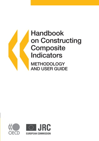 AVAILABLE ON LINE

Handbook on Constructing Composite Indicators
METHODOLOGY AND USER GUIDE
This Handbook is a guide for constructing and using composite indicators for policy makers,
academics, the media and other interested parties. While there are several types of composite
indicators, this Handbook is concerned with those which compare and rank country performance in
areas such as industrial competitiveness, sustainable development, globalisation and innovation. The
Handbook aims to contribute to a better understanding of the complexity of composite indicators and
to an improvement of the techniques currently used to build them. In particular, it contains a set of
technical guidelines that can help constructors of composite indicators to improve the quality of their
outputs.

Handbook on Constructing Composite Indicators
METHODOLOGY AND USER GUIDE

Subscribers to this printed periodical are entitled to free online access. If you do not yet have online access via your
institution’s network, contact your librarian or, if you subscribe personally, send an email to SourceOECD@oecd.org.

ISBN 978-92-64-04345-9
30 2008 25 1 P

�����������������������

-:HSTCQE=UYXYZ^:

Handbook
on Constructing
Composite
Indicators
METHODOLOGY
AND USER GUIDE

 