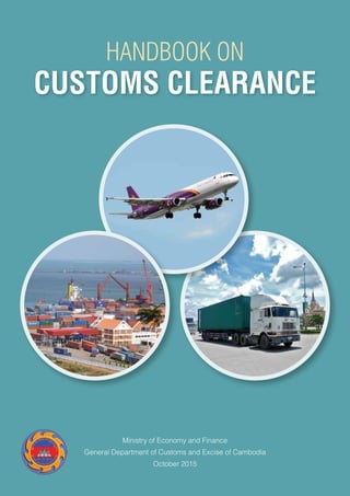 Ministry of Economy and Finance
General Department of Customs and Excise of Cambodia
October 2015
CUSTOMS CLEARANCE
HANDBOOK ON
 