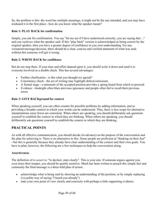 So, the problem is this: the word has multiple meanings, it might not be the one intended, and you may have
misheard it in the first place - how do you know what the speaker meant?

Rule 1: PLAY BACK for confirmation

Simple, you ask for confirmation. You say "let me see if I have understood correctly, you are saying that ..."
and you rephrase what the speaker said. If this "play back" version is acknowledged as being correct by the
original speaker, then you have a greater degree of confidence in you own understanding. For any
viewpoint/message/decision, there should be a clear, concise and verified statement of what was said;
without this someone will get it wrong.

Rule 2: WRITE BACK for confidence

But do not stop there. If your time and effort depend upon it, you should write it down and send it to
everyone involved as a double check. This has several advantages:

      Further clarification - is this what you thought we agreed?
      Consistency check - the act of writing may highlight defects/omissions
      A formal stage - a statement of the accepted position provides a spring board from which to proceed
      Evidence - hindsight often blurs previous ignorance and people often fail to recall their previous
       errors

Rule 3: GIVE BACKground for context

When speaking yourself, you can often counter for possible problems by adding information, and so
providing a broader context in which your words can be understood. Thus, there is less scope for alternative
interpretations since fewer are consistent. When others are speaking, you should deliberately ask questions
yourself to establish the context in which they are thinking. When others are speaking, you should
deliberately ask questions yourself to establish the context in which they are thinking.

PRACTICAL POINTS

As with all effective communication, you should decide (in advance) on the purpose of the conversation and
the plan for achieving it. There is no alternative to this. Some people are proficient at "thinking on their feet"
- but this is generally because they already have clear understanding of the context and their own goals. You
have to plan; however, the following are a few techniques to help the conversation along.

Assertiveness

The definition of to assert is: "to declare; state clearly". This is your aim. If someone argues against you,
even loses their temper, you should be quietly assertive. Much has been written to preach this simple fact and
commonly the final message is a three-fold plan of action:

      acknowledge what is being said by showing an understanding of the position, or by simply replaying
       it (a polite way of saying "I heard you already")
      state your own point of view clearly and concisely with perhaps a little supporting evidence


                                       Page 49 of 68
 