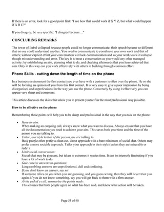 If there is an error, look for a good point first: "I see how that would work if X Y Z, but what would happen
if A B C?"

If you disagree, be very specific: "I disagree because ..."

CONCLUDING REMARKS

The tower of Babel collapsed because people could no longer communicate; their speech became so different
that no one could understand another. You need to communicate to coordinate your own work and that of
others; without explicit effort your conversation will lack communication and so your work too will collapse
though misunderstanding and error. The key is to treat a conversation as you would any other managed
activity: by establishing an aim, planning what to do, and checking afterwards that you have achieved that
aim. Only in this way can you work effectively with others in building through common effort.

Phone Skills - cutting down the length of time on the phone

In a business environment the first contact you ever have with a customer is often over the phone. He or she
will be forming an opinion of you from this first contact. It is very easy to give a poor impression by being
disorganised and unprofessional in the way you use the phone. Conversely by using it effectively you can
appear very sharp and competent.

This article discusses the skills that allow you to present yourself in the most professional way possible.

How to be effective on the phone

Remembering these points will help you to be sharp and professional in the way that you talk on the phone:

      Have an aim:
       When making an outgoing call, always know what you want to discuss. Always ensure that you have
       all the documentation you need to achieve your aim. This saves both your time and the time of the
       person you are talking to.
      Tailor your style to that of the person you are talking to:
       Busy people often prefer a clean cut, direct approach with a bare minimum of social chat. Others may
       prefer a more sociable approach. Tailor your approach to their style (unless they are miserable or
       rude!)
      Limit social conversation:
       Social chat may be pleasant, but taken to extremes it wastes time. It can be intensely frustrating if you
       have a lot of work to do.
      Give concise answers to questions:
       Long rambling answers are unprofessional, dull and confusing.
      If you don't know an answer, say so:
       If someone relies on you when you are guessing, and you guess wrong, then they will never trust you
       again. If you do not know something, say you will get back to them with a firm answer.
      At the end of a call, summarise the points made:
       This ensures that both people agree on what has been said, and know what action will be taken.



                                        Page 55 of 68
 