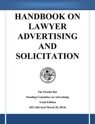 HANDBOOK ON 
LAWYER 
ADVERTISING 
AND 
SOLICITATION 
The Florida Bar 
Standing Committee on Advertising 
Tenth Edition 
2013 (Revised March 20, 2014) 
 