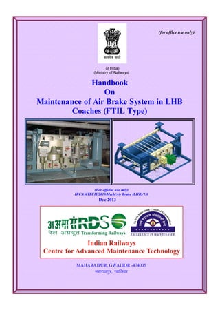 (for office use only)
. of India)
(Ministry of Railways)
Handbook
On
Maintenance of Air Brake System in LHB
Coaches (FTIL Type)
(For official use only)
IRCAMTECH/2013/Mech/Air Brake (LHB)/1.0
Dec 2013
MAHARAJPUR, GWALIOR -474005
egkjktiqj, Xokfy;j
 