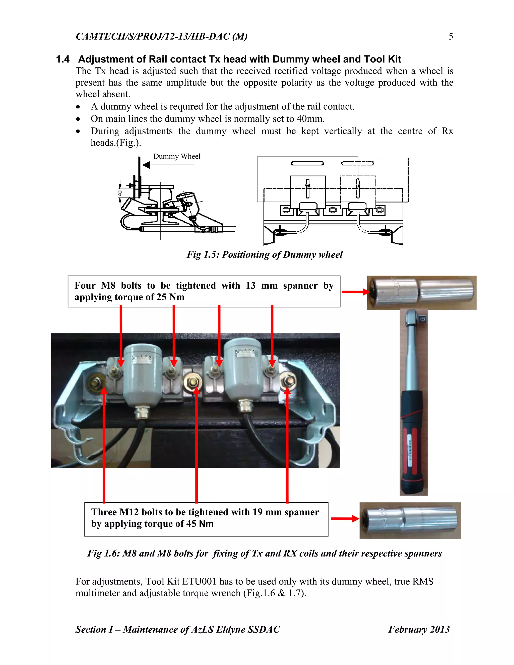 CAMTECH/S/PROJ/12-13/HB-DAC (M)
Section I – Maintenance of AzLS Eldyne SSDAC February 2013
5
1.4 Adjustment of Rail contact Tx head with Dummy wheel and Tool Kit
The Tx head is adjusted such that the received rectified voltage produced when a wheel is
present has the same amplitude but the opposite polarity as the voltage produced with the
wheel absent.
 A dummy wheel is required for the adjustment of the rail contact.
 On main lines the dummy wheel is normally set to 40mm.
 During adjustments the dummy wheel must be kept vertically at the centre of Rx
heads.(Fig.).
Dummy Wheel
Fig 1.5: Positioning of Dummy wheel
Fig 1.6: M8 and M8 bolts for fixing of Tx and RX coils and their respective spanners
For adjustments, Tool Kit ETU001 has to be used only with its dummy wheel, true RMS
multimeter and adjustable torque wrench (Fig.1.6 & 1.7).
Four M8 bolts to be tightened with 13 mm spanner by
applying torque of 25 Nm
Three M12 bolts to be tightened with 19 mm spanner
by applying torque of 45 Nm
 