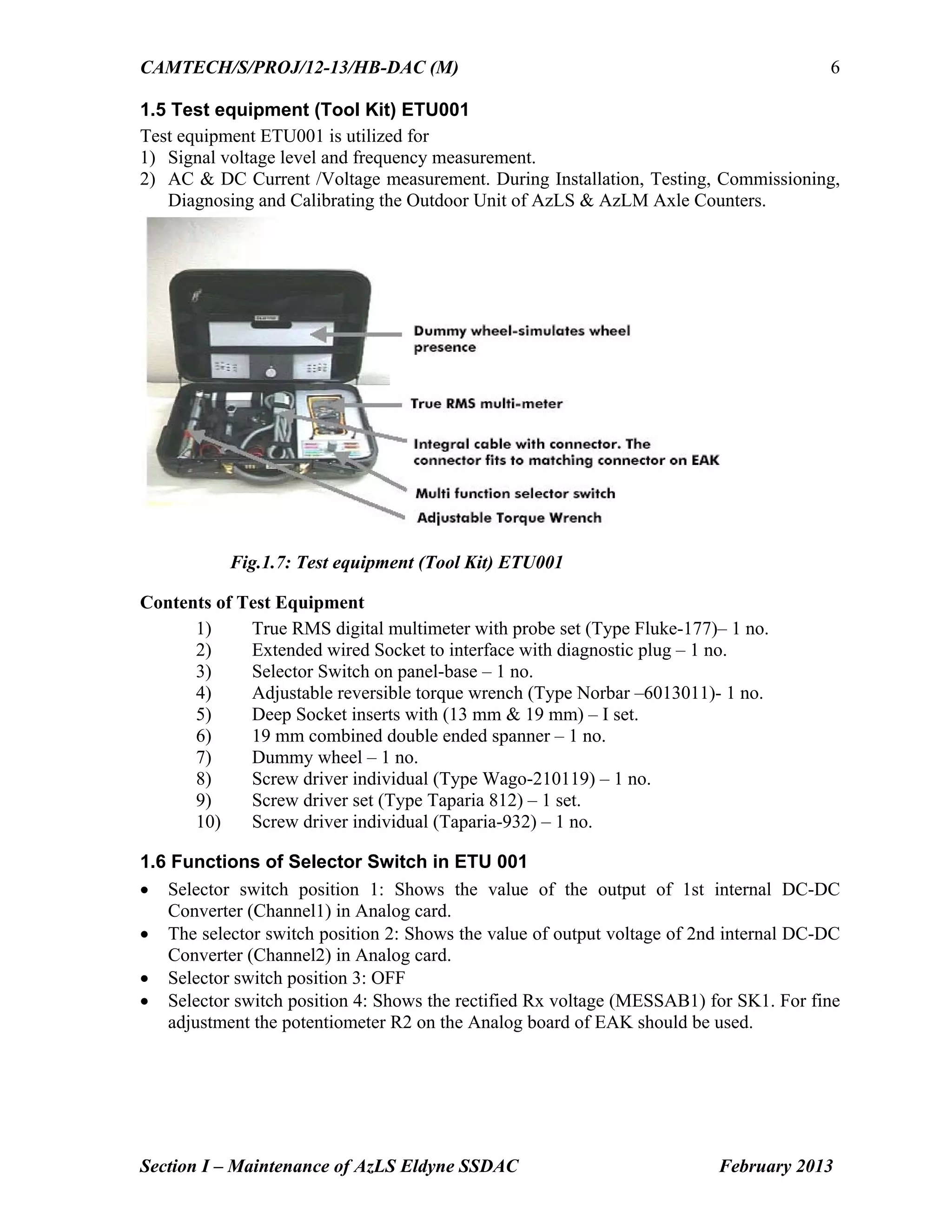 CAMTECH/S/PROJ/12-13/HB-DAC (M)
Section I – Maintenance of AzLS Eldyne SSDAC February 2013
6
1.5 Test equipment (Tool Kit) ETU001
Test equipment ETU001 is utilized for
1) Signal voltage level and frequency measurement.
2) AC & DC Current /Voltage measurement. During Installation, Testing, Commissioning,
Diagnosing and Calibrating the Outdoor Unit of AzLS & AzLM Axle Counters.
Fig.1.7: Test equipment (Tool Kit) ETU001
Contents of Test Equipment
1) True RMS digital multimeter with probe set (Type Fluke-177)– 1 no.
2) Extended wired Socket to interface with diagnostic plug – 1 no.
3) Selector Switch on panel-base – 1 no.
4) Adjustable reversible torque wrench (Type Norbar –6013011)- 1 no.
5) Deep Socket inserts with (13 mm & 19 mm) – I set.
6) 19 mm combined double ended spanner – 1 no.
7) Dummy wheel – 1 no.
8) Screw driver individual (Type Wago-210119) – 1 no.
9) Screw driver set (Type Taparia 812) – 1 set.
10) Screw driver individual (Taparia-932) – 1 no.
1.6 Functions of Selector Switch in ETU 001
 Selector switch position 1: Shows the value of the output of 1st internal DC-DC
Converter (Channel1) in Analog card.
 The selector switch position 2: Shows the value of output voltage of 2nd internal DC-DC
Converter (Channel2) in Analog card.
 Selector switch position 3: OFF
 Selector switch position 4: Shows the rectified Rx voltage (MESSAB1) for SK1. For fine
adjustment the potentiometer R2 on the Analog board of EAK should be used.
 