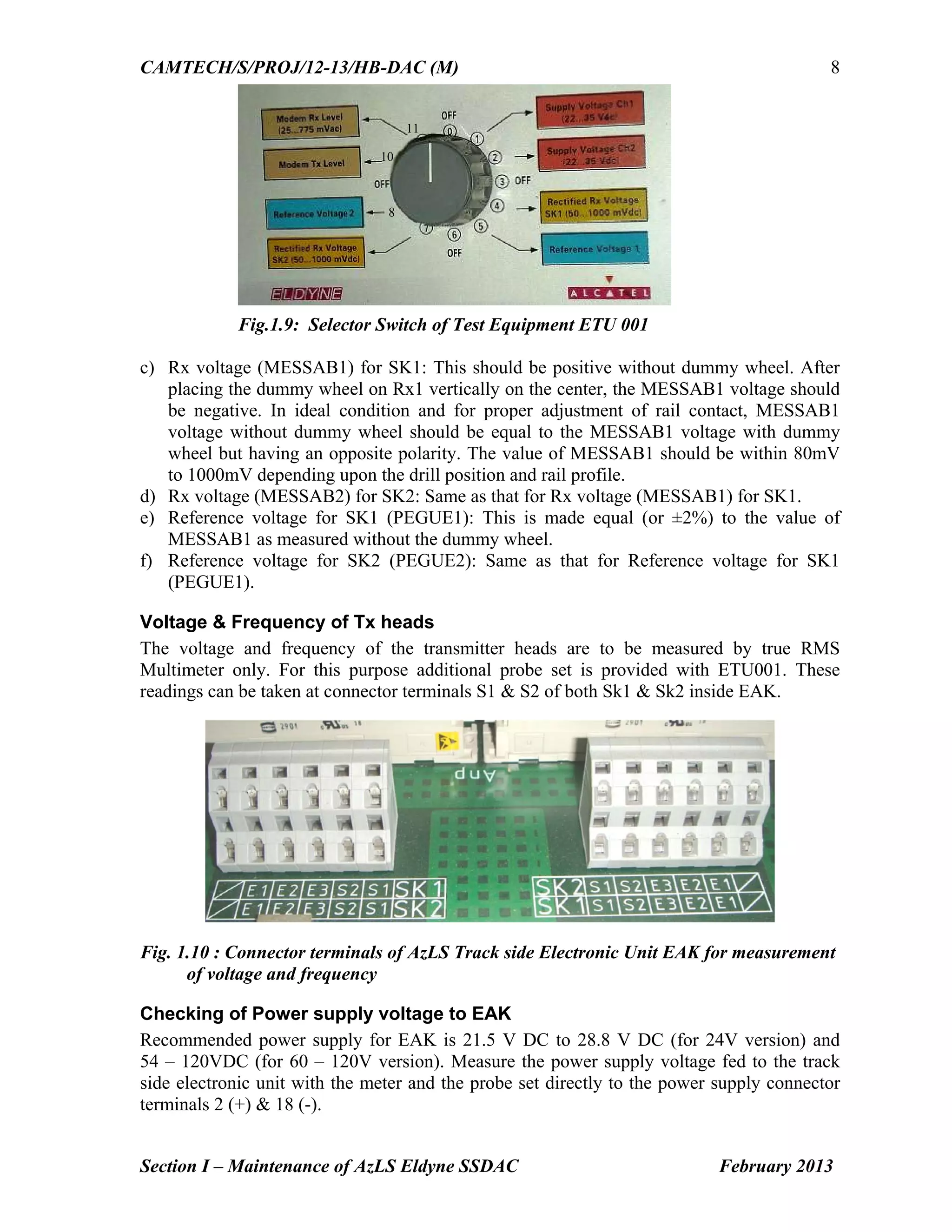 CAMTECH/S/PROJ/12-13/HB-DAC (M)
Section I – Maintenance of AzLS Eldyne SSDAC February 2013
8
Fig.1.9: Selector Switch of Test Equipment ETU 001
c) Rx voltage (MESSAB1) for SK1: This should be positive without dummy wheel. After
placing the dummy wheel on Rx1 vertically on the center, the MESSAB1 voltage should
be negative. In ideal condition and for proper adjustment of rail contact, MESSAB1
voltage without dummy wheel should be equal to the MESSAB1 voltage with dummy
wheel but having an opposite polarity. The value of MESSAB1 should be within 80mV
to 1000mV depending upon the drill position and rail profile.
d) Rx voltage (MESSAB2) for SK2: Same as that for Rx voltage (MESSAB1) for SK1.
e) Reference voltage for SK1 (PEGUE1): This is made equal (or ±2%) to the value of
MESSAB1 as measured without the dummy wheel.
f) Reference voltage for SK2 (PEGUE2): Same as that for Reference voltage for SK1
(PEGUE1).
Voltage & Frequency of Tx heads
The voltage and frequency of the transmitter heads are to be measured by true RMS
Multimeter only. For this purpose additional probe set is provided with ETU001. These
readings can be taken at connector terminals S1 & S2 of both Sk1 & Sk2 inside EAK.
Fig. 1.10 : Connector terminals of AzLS Track side Electronic Unit EAK for measurement
of voltage and frequency
Checking of Power supply voltage to EAK
Recommended power supply for EAK is 21.5 V DC to 28.8 V DC (for 24V version) and
54 – 120VDC (for 60 – 120V version). Measure the power supply voltage fed to the track
side electronic unit with the meter and the probe set directly to the power supply connector
terminals 2 (+) & 18 (-).
8
10
11
 