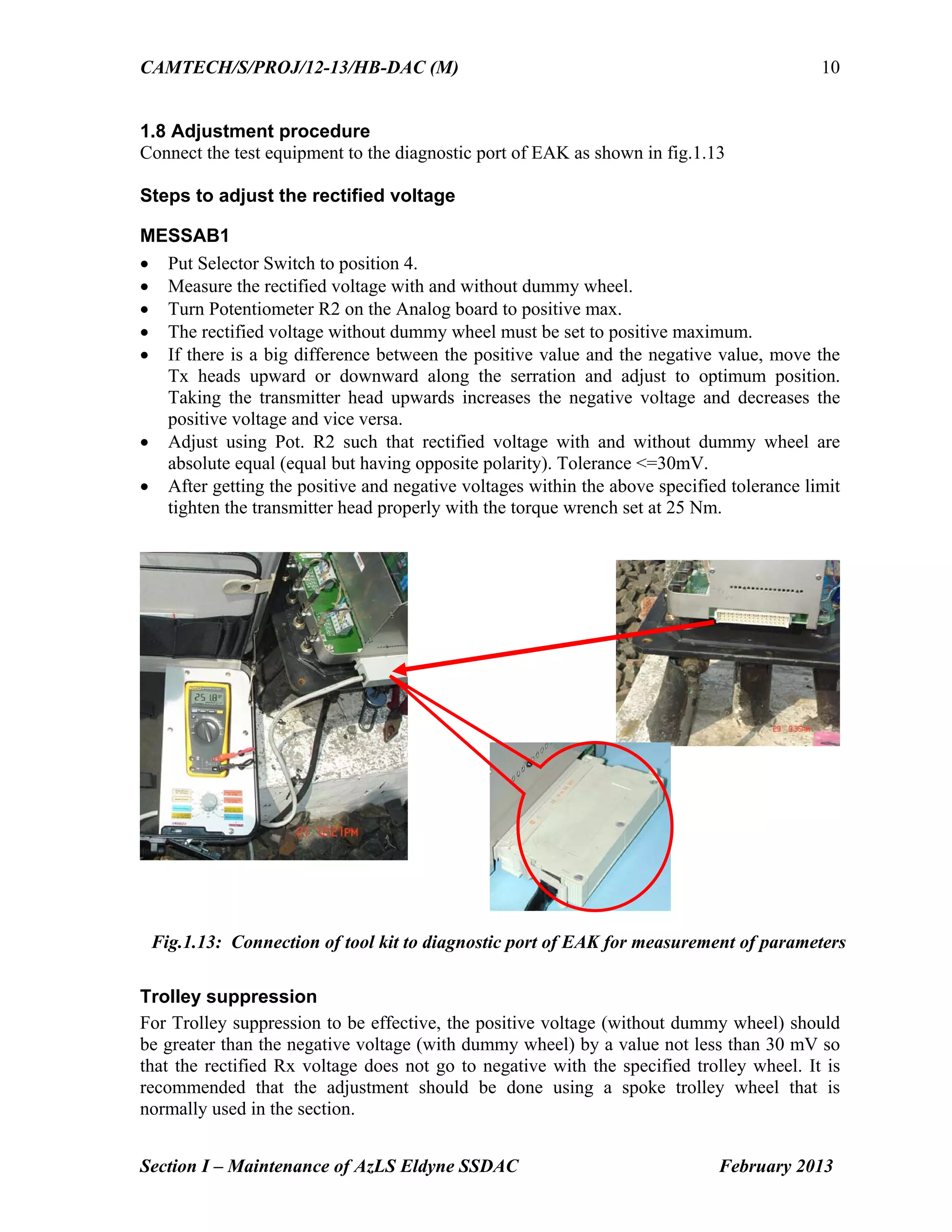 CAMTECH/S/PROJ/12-13/HB-DAC (M)
Section I – Maintenance of AzLS Eldyne SSDAC February 2013
10
1.8 Adjustment procedure
Connect the test equipment to the diagnostic port of EAK as shown in fig.1.13
Steps to adjust the rectified voltage
MESSAB1
 Put Selector Switch to position 4.
 Measure the rectified voltage with and without dummy wheel.
 Turn Potentiometer R2 on the Analog board to positive max.
 The rectified voltage without dummy wheel must be set to positive maximum.
 If there is a big difference between the positive value and the negative value, move the
Tx heads upward or downward along the serration and adjust to optimum position.
Taking the transmitter head upwards increases the negative voltage and decreases the
positive voltage and vice versa.
 Adjust using Pot. R2 such that rectified voltage with and without dummy wheel are
absolute equal (equal but having opposite polarity). Tolerance <=30mV.
 After getting the positive and negative voltages within the above specified tolerance limit
tighten the transmitter head properly with the torque wrench set at 25 Nm.
Trolley suppression
For Trolley suppression to be effective, the positive voltage (without dummy wheel) should
be greater than the negative voltage (with dummy wheel) by a value not less than 30 mV so
that the rectified Rx voltage does not go to negative with the specified trolley wheel. It is
recommended that the adjustment should be done using a spoke trolley wheel that is
normally used in the section.
Fig.1.13: Connection of tool kit to diagnostic port of EAK for measurement of parameters
 