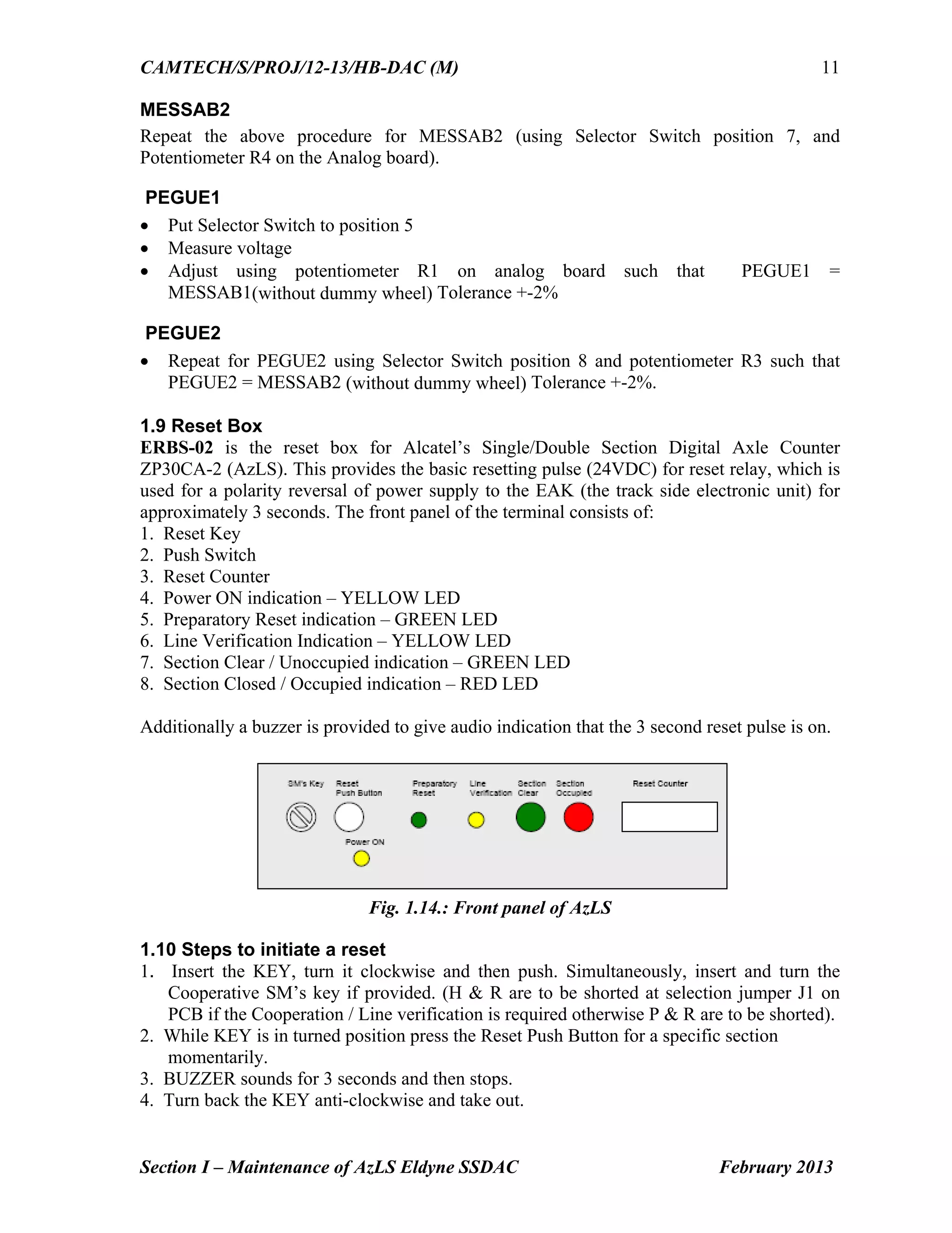 CAMTECH/S/PROJ/12-13/HB-DAC (M)
Section I – Maintenance of AzLS Eldyne SSDAC February 2013
11
MESSAB2
Repeat the above procedure for MESSAB2 (using Selector Switch position 7, and
Potentiometer R4 on the Analog board).
PEGUE1
 Put Selector Switch to position 5
 Measure voltage
 Adjust using potentiometer R1 on analog board such that PEGUE1 =
MESSAB1(without dummy wheel) Tolerance +-2%
PEGUE2
 Repeat for PEGUE2 using Selector Switch position 8 and potentiometer R3 such that
PEGUE2 = MESSAB2 (without dummy wheel) Tolerance +-2%.
1.9 Reset Box
ERBS-02 is the reset box for Alcatel’s Single/Double Section Digital Axle Counter
ZP30CA-2 (AzLS). This provides the basic resetting pulse (24VDC) for reset relay, which is
used for a polarity reversal of power supply to the EAK (the track side electronic unit) for
approximately 3 seconds. The front panel of the terminal consists of:
1. Reset Key
2. Push Switch
3. Reset Counter
4. Power ON indication – YELLOW LED
5. Preparatory Reset indication – GREEN LED
6. Line Verification Indication – YELLOW LED
7. Section Clear / Unoccupied indication – GREEN LED
8. Section Closed / Occupied indication – RED LED
Additionally a buzzer is provided to give audio indication that the 3 second reset pulse is on.
Fig. 1.14.: Front panel of AzLS
1.10 Steps to initiate a reset
1. Insert the KEY, turn it clockwise and then push. Simultaneously, insert and turn the
Cooperative SM’s key if provided. (H & R are to be shorted at selection jumper J1 on
PCB if the Cooperation / Line verification is required otherwise P & R are to be shorted).
2. While KEY is in turned position press the Reset Push Button for a specific section
momentarily.
3. BUZZER sounds for 3 seconds and then stops.
4. Turn back the KEY anti-clockwise and take out.
 