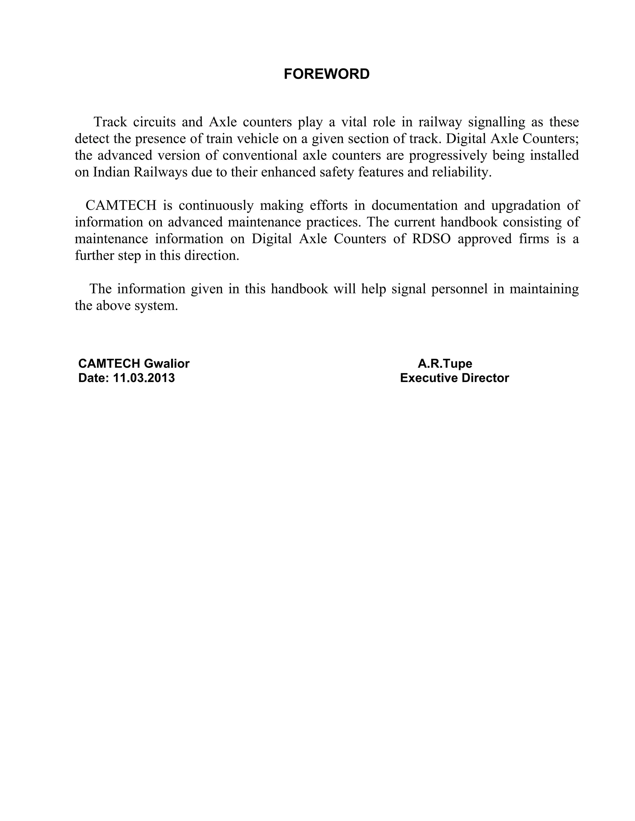 FOREWORD
Track circuits and Axle counters play a vital role in railway signalling as these
detect the presence of train vehicle on a given section of track. Digital Axle Counters;
the advanced version of conventional axle counters are progressively being installed
on Indian Railways due to their enhanced safety features and reliability.
CAMTECH is continuously making efforts in documentation and upgradation of
information on advanced maintenance practices. The current handbook consisting of
maintenance information on Digital Axle Counters of RDSO approved firms is a
further step in this direction.
The information given in this handbook will help signal personnel in maintaining
the above system.
CAMTECH Gwalior A.R.Tupe
Date: 11.03.2013 Executive Director
 