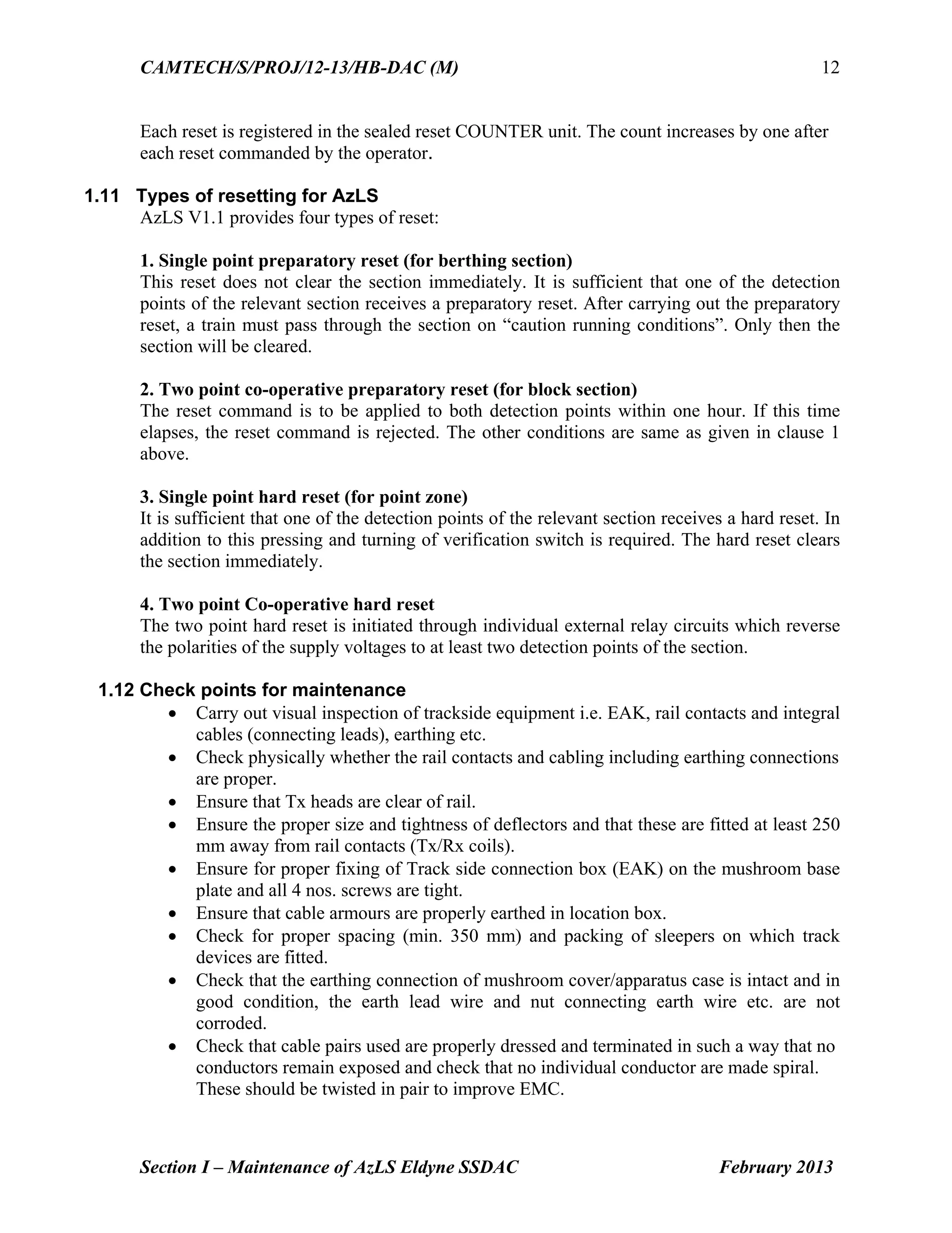 CAMTECH/S/PROJ/12-13/HB-DAC (M)
Section I – Maintenance of AzLS Eldyne SSDAC February 2013
12
Each reset is registered in the sealed reset COUNTER unit. The count increases by one after
each reset commanded by the operator.
1.11 Types of resetting for AzLS
AzLS V1.1 provides four types of reset:
1. Single point preparatory reset (for berthing section)
This reset does not clear the section immediately. It is sufficient that one of the detection
points of the relevant section receives a preparatory reset. After carrying out the preparatory
reset, a train must pass through the section on “caution running conditions”. Only then the
section will be cleared.
2. Two point co-operative preparatory reset (for block section)
The reset command is to be applied to both detection points within one hour. If this time
elapses, the reset command is rejected. The other conditions are same as given in clause 1
above.
3. Single point hard reset (for point zone)
It is sufficient that one of the detection points of the relevant section receives a hard reset. In
addition to this pressing and turning of verification switch is required. The hard reset clears
the section immediately.
4. Two point Co-operative hard reset
The two point hard reset is initiated through individual external relay circuits which reverse
the polarities of the supply voltages to at least two detection points of the section.
1.12 Check points for maintenance
 Carry out visual inspection of trackside equipment i.e. EAK, rail contacts and integral
cables (connecting leads), earthing etc.
 Check physically whether the rail contacts and cabling including earthing connections
are proper.
 Ensure that Tx heads are clear of rail.
 Ensure the proper size and tightness of deflectors and that these are fitted at least 250
mm away from rail contacts (Tx/Rx coils).
 Ensure for proper fixing of Track side connection box (EAK) on the mushroom base
plate and all 4 nos. screws are tight.
 Ensure that cable armours are properly earthed in location box.
 Check for proper spacing (min. 350 mm) and packing of sleepers on which track
devices are fitted.
 Check that the earthing connection of mushroom cover/apparatus case is intact and in
good condition, the earth lead wire and nut connecting earth wire etc. are not
corroded.
 Check that cable pairs used are properly dressed and terminated in such a way that no
conductors remain exposed and check that no individual conductor are made spiral.
These should be twisted in pair to improve EMC.
 