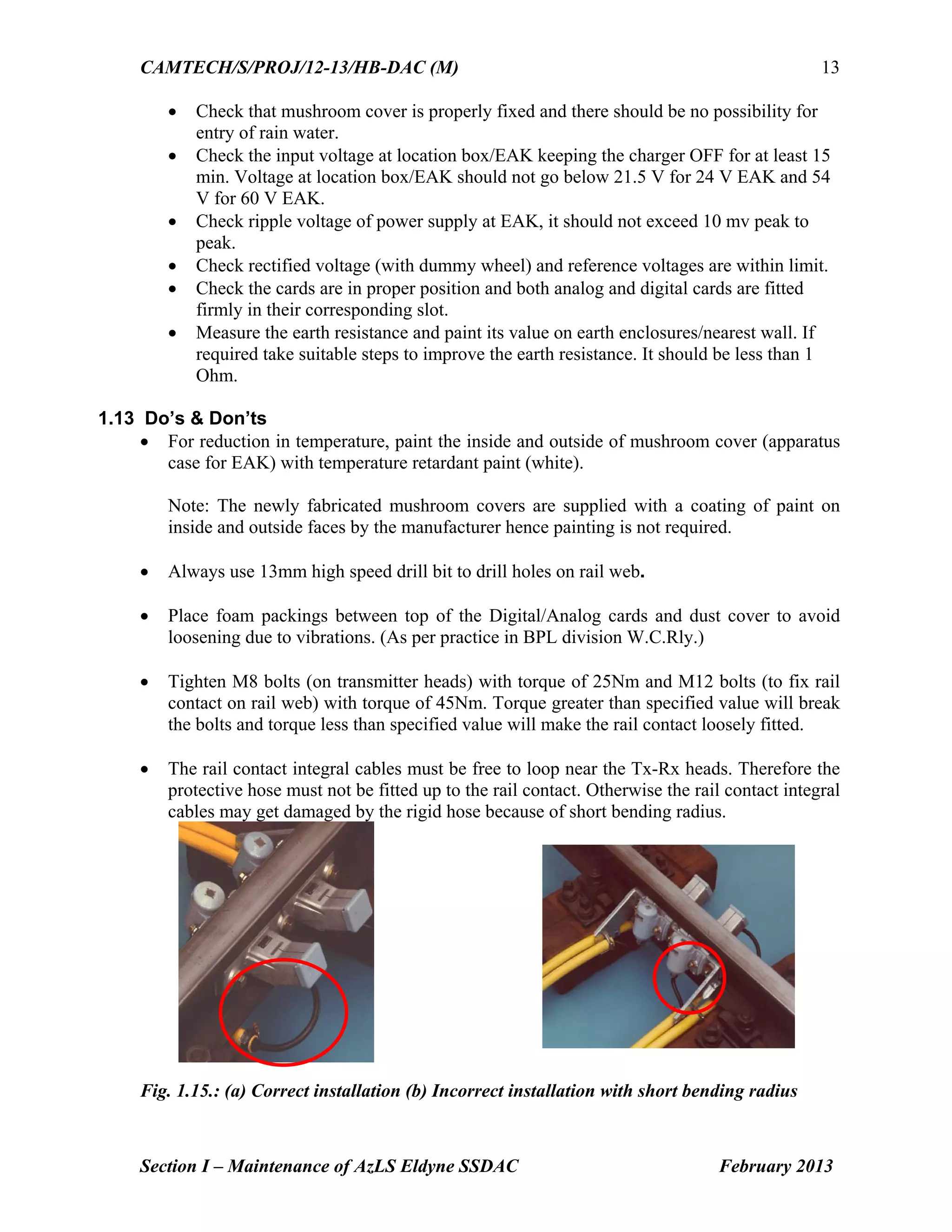 CAMTECH/S/PROJ/12-13/HB-DAC (M)
Section I – Maintenance of AzLS Eldyne SSDAC February 2013
13
 Check that mushroom cover is properly fixed and there should be no possibility for
entry of rain water.
 Check the input voltage at location box/EAK keeping the charger OFF for at least 15
min. Voltage at location box/EAK should not go below 21.5 V for 24 V EAK and 54
V for 60 V EAK.
 Check ripple voltage of power supply at EAK, it should not exceed 10 mv peak to
peak.
 Check rectified voltage (with dummy wheel) and reference voltages are within limit.
 Check the cards are in proper position and both analog and digital cards are fitted
firmly in their corresponding slot.
 Measure the earth resistance and paint its value on earth enclosures/nearest wall. If
required take suitable steps to improve the earth resistance. It should be less than 1
Ohm.
1.13 Do’s & Don’ts
 For reduction in temperature, paint the inside and outside of mushroom cover (apparatus
case for EAK) with temperature retardant paint (white).
Note: The newly fabricated mushroom covers are supplied with a coating of paint on
inside and outside faces by the manufacturer hence painting is not required.
 Always use 13mm high speed drill bit to drill holes on rail web.
 Place foam packings between top of the Digital/Analog cards and dust cover to avoid
loosening due to vibrations. (As per practice in BPL division W.C.Rly.)
 Tighten M8 bolts (on transmitter heads) with torque of 25Nm and M12 bolts (to fix rail
contact on rail web) with torque of 45Nm. Torque greater than specified value will break
the bolts and torque less than specified value will make the rail contact loosely fitted.
 The rail contact integral cables must be free to loop near the Tx-Rx heads. Therefore the
protective hose must not be fitted up to the rail contact. Otherwise the rail contact integral
cables may get damaged by the rigid hose because of short bending radius.
Fig. 1.15.: (a) Correct installation (b) Incorrect installation with short bending radius
 